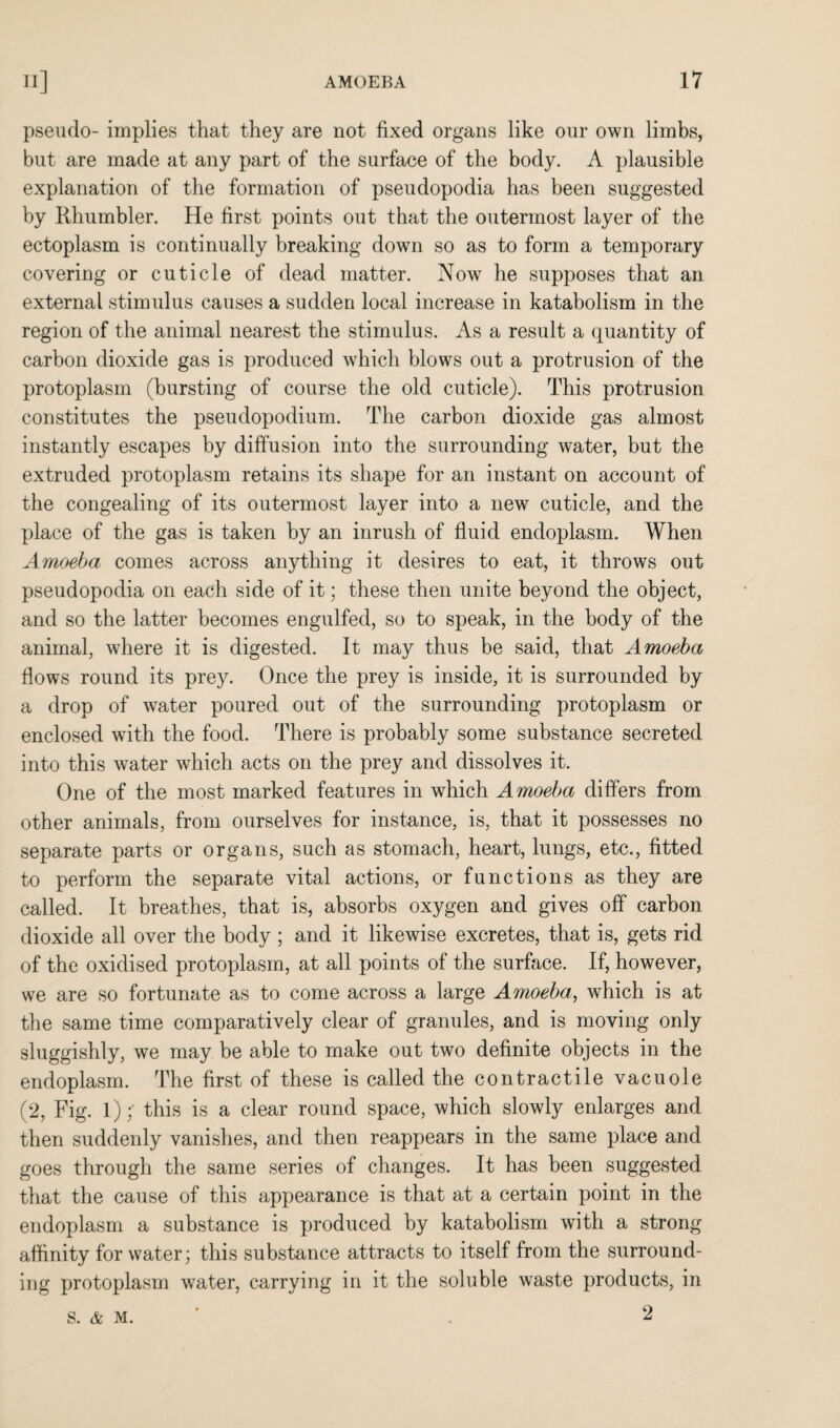 pseudo- implies that they are not fixed organs like our own limbs, but are made at any part of the surface of the body. A plausible explanation of the formation of pseudopodia has been suggested by Rhumbler. He first points out that the outermost layer of the ectoplasm is continually breaking down so as to form a temporary covering or cuticle of dead matter. Now he supposes that an external stimulus causes a sudden local increase in katabolism in the region of the animal nearest the stimulus. As a result a quantity of carbon dioxide gas is produced which blows out a protrusion of the protoplasm (bursting of course the old cuticle). This protrusion constitutes the pseudopodium. The carbon dioxide gas almost instantly escapes by diffusion into the surrounding water, but the extruded protoplasm retains its shape for an instant on account of the congealing of its outermost layer into a new cuticle, and the place of the gas is taken by an inrush of fluid endoplasm. When Amoeba comes across anything it desires to eat, it throws out pseudopodia on each side of it; these then unite beyond the object, and so the latter becomes engulfed, so to speak, in the body of the animal, where it is digested. It may thus be said, that Amoeba flows round its prey. Once the prey is inside, it is surrounded by a drop of water poured out of the surrounding protoplasm or enclosed with the food. There is probably some substance secreted into this water which acts on the prey and dissolves it. One of the most marked features in which Amoeba differs from other animals, from ourselves for instance, is, that it possesses no separate parts or organs, such as stomach, heart, lungs, etc., fitted to perform the separate vital actions, or functions as they are called. It breathes, that is, absorbs oxygen and gives off carbon dioxide all over the body ; and it likewise excretes, that is, gets rid of the oxidised protoplasm, at all points of the surface. If, however, we are so fortunate as to come across a large Amoeba, which is at the same time comparatively clear of granules, and is moving only sluggishly, we may be able to make out two definite objects in the endoplasm. The first of these is called the contractile vacuole (2, Fig. 1); this is a clear round space, which slowly enlarges and then suddenly vanishes, and then reappears in the same place and goes through the same series of changes. It has been suggested that the cause of this appearance is that at a certain point in the endoplasm a substance is produced by katabolism with a strong affinity for water; this substance attracts to itself from the surround¬ ing protoplasm water, carrying in it the soluble waste products, in 2 S. & M.