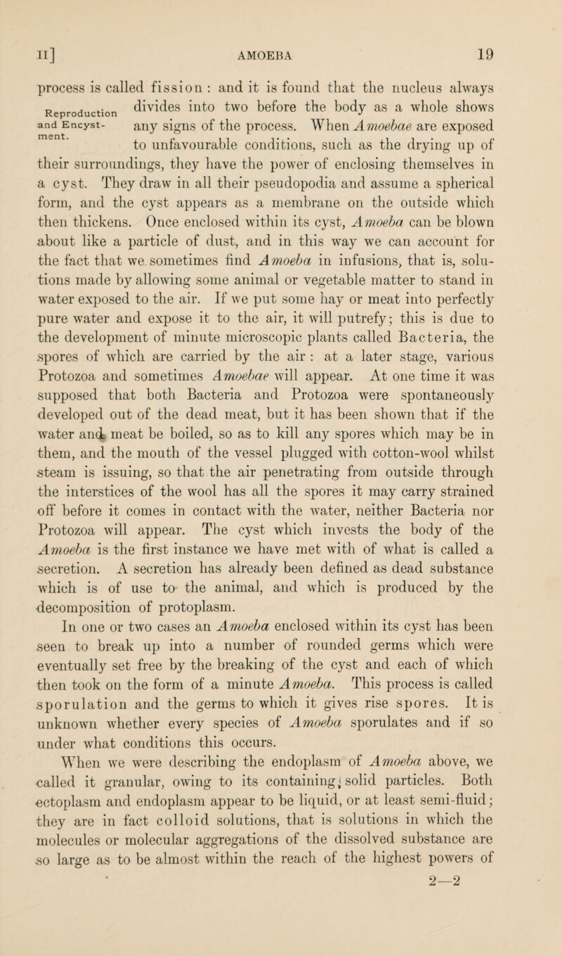 and Encyst- ment process is called fission : and it is found that the nucleus always Reproduction divides into two before the body as a whole shows any signs of the process. When Amoebae are exposed to unfavourable conditions, such as the drying up of their surroundings, they have the power of enclosing themselves in a cyst. They draw in all their pseudopodia and assume a spherical form, and the cyst appears as a membrane on the outside which then thickens. Once enclosed within its cyst, Amoeba can be blown about like a particle of dust, and in this way we can account for the fact that we sometimes find Amoeba in infusions, that is, solu¬ tions made by allowing some animal or vegetable matter to stand in water exposed to the air. If we put some hay or meat into perfectly pure wrater and expose it to the air, it will putrefy; this is due to the development of minute microscopic plants called Bacteria, the .spores of which are carried by the air : at a later stage, various Protozoa and sometimes Amoebae will appear. At one time it was supposed that both Bacteria and Protozoa were spontaneously developed out of the dead meat, but it has been shown that if the water and meat be boiled, so as to kill any spores which may be in them, and the mouth of the vessel plugged with cotton-wool whilst steam is issuing, so that the air penetrating from outside through the interstices of the wool has all the spores it may carry strained off before it comes in contact with the water, neither Bacteria nor Protozoa will appear. The cyst which invests the body of the Amoeba is the first instance we have met with of what is called a .secretion. A secretion has already been defined as dead substance which is of use to the animal, and which is produced by the •decomposition of protoplasm. In one or two cases an Amoeba enclosed within its cyst has been seen to break up into a number of rounded germs which were eventually set free by the breaking of the cyst and each of which then took on the form of a minute Amoeba. This process is called sporulation and the germs to which it gives rise spores. It is unknown whether every species of Amoeba sporulates and if so under what conditions this occurs. When we were describing the endoplasm of Amoeba above, we called it granular, owing to its containing < solid particles. Both ectoplasm and endoplasm appear to be liquid, or at least semi-fluid; they are in fact colloid solutions, that is solutions in which the molecules or molecular aggregations of the dissolved substance are so large as to be almost within the reach of the highest powers of 2—2