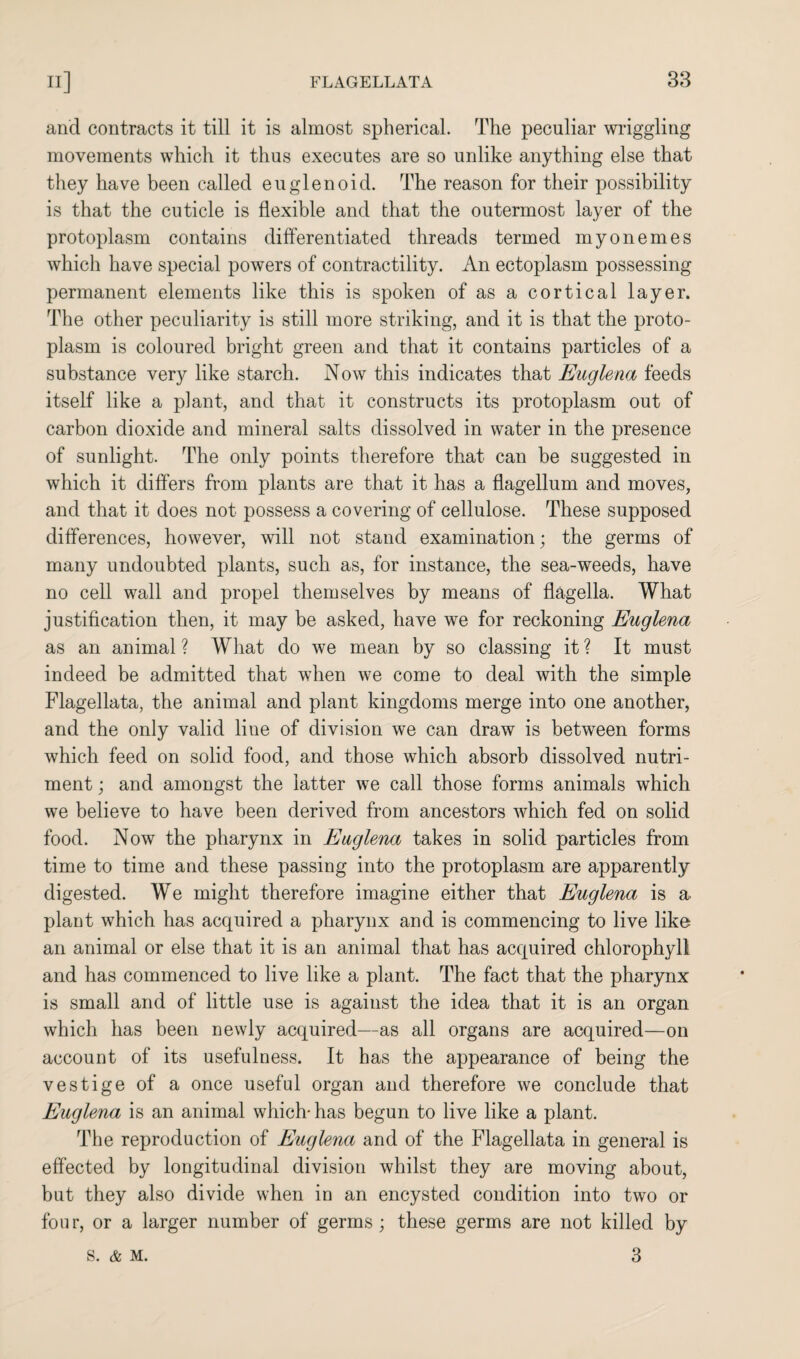 and contracts it till it is almost spherical. The peculiar wriggling movements which it thus executes are so unlike anything else that they have been called euglenoid. The reason for their possibility is that the cuticle is flexible and that the outermost layer of the protoplasm contains differentiated threads termed myonemes which have special powers of contractility. An ectoplasm possessing permanent elements like this is spoken of as a cortical layer. The other peculiarity is still more striking, and it is that the proto¬ plasm is coloured bright green and that it contains particles of a substance very like starch. Now this indicates that Euglena feeds itself like a plant, and that it constructs its protoplasm out of carbon dioxide and mineral salts dissolved in water in the presence of sunlight. The only points therefore that can be suggested in which it differs from plants are that it has a flagellum and moves, and that it does not possess a covering of cellulose. These supposed differences, however, will not stand examination; the germs of many undoubted plants, such as, for instance, the sea-weeds, have no cell wall and propel themselves by means of flagella. What justification then, it may be asked, have we for reckoning Euglena as an animal ? What do we mean by so classing it ? It must indeed be admitted that when we come to deal with the simple Flagellata, the animal and plant kingdoms merge into one another, and the only valid line of division we can draw is between forms which feed on solid food, and those which absorb dissolved nutri¬ ment ; and amongst the latter we call those forms animals which we believe to have been derived from ancestors which fed on solid food. Now the pharynx in Euglena takes in solid particles from time to time and these passing into the protoplasm are apparently digested. We might therefore imagine either that Euglena is a plant which has acquired a pharynx and is commencing to live like an animal or else that it is an animal that has acquired chlorophyll and has commenced to live like a plant. The fact that the pharynx is small and of little use is against the idea that it is an organ which has been newly acquired—as all organs are acquired—on account of its usefulness. It has the appearance of being the vestige of a once useful organ and therefore we conclude that Euglena is an animal which- has begun to live like a plant. The reproduction of Euglena and of the Flagellata in general is effected by longitudinal division whilst they are moving about, but they also divide when in an encysted condition into two or four, or a larger number of germs; these germs are not killed by 3 S. & M.