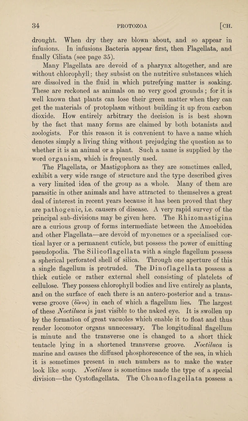 drought. When dry they are blown about, and so appear in infusions. In infusions Bacteria appear first, then Flagellata, and finally Ciliata (see page 35). Many Flagellata are devoid of a pharynx altogether, and are without chlorophyll; they subsist on the nutritive substances which are dissolved in the fluid in which putrefying matter is soaking. These are reckoned as animals on no very good grounds; for it is well known that plants can lose their green matter when they can get the materials of protoplasm without building it up from carbon dioxide. How entirely arbitrary the decision is is best shown by the fact that many forms are claimed by both botanists and zoologists. For this reason it is convenient to have a name which denotes simply a living thing without prejudging the question as to whether it is an animal or a plant. Such a name is supplied by the word organism, which is frequently used. The Flagellata, or Mastigophora as they are sometimes called, exhibit a very wide range of structure and the type described gives a very limited idea of the group as a whole. Many of them are parasitic in other animals and have attracted to themselves a great deal of interest in recent years because it has been proved that they are pathogenic, i.e. causers of disease. A very rapid survey of the principal sub-divisions may be given here. The Bhizomastigina are a curious group of forms intermediate between the Amoebidea and other Flagellata—are devoid of myonemes or a specialised cor¬ tical layer or a permanent cuticle, but possess the power of emitting pseudopodia. The Silicoflagellata with a single flagellum possess a spherical perforated shell of silica. Through one aperture of this a single flagellum is protruded. The Di no flagellata possess a thick cuticle or rather external shell consisting of platelets of cellulose. They possess chlorophyll bodies and live entirely as plants, and on the surface of each there is an antero-posterior and a trans¬ verse groove (Stvos) in each of which a flagellum lies. The largest of these Noctiluca is just visible to the naked eye. It is swollen up by the formation of great vacuoles which enable it to float and thus render locomotor organs unnecessary. The longitudinal flagellum is minute and the transverse one is changed to a short thick tentacle lying in a shortened transverse groove. Noctiluca is marine and causes the diffused phosphorescence of the sea, in which it is sometimes present in such numbers as to make the water look like soup. Noctiluca is sometimes made the type of a special division—the Cystoflagellata. The Choanoflagellata possess a