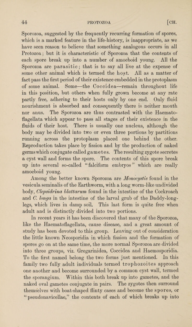 Sporozoa, suggested by the frequently recurring formation of spores, which is a marked feature in the life-history, is inappropriate, as we have seen reason to believe that something analogous occurs in all Protozoa; but it is characteristic of Sporozoa that the contents of each spore break up into a number of amoeboid young. All the Sporozoa are parasitic; that is to say all live at the expense of some other animal which is termed the host. All as a matter of fact pass the first period of their existence embedded in the protoplasm of some animal. Some—the Coccidea—remain throughout life in this position, but others when fully grown become at any rate partly free, adhering to their hosts only by one end. Only fluid nourishment is absorbed and consequently there is neither mouth nor anus. The Sporozoa are thus contrasted with the Haemato- flagellata which appear to pass all stages of their existence in the fluids of their host. There is usually one nucleus, although the body may be divided into two or even three portions by partitions running across the protoplasm placed one behind the other. Reproduction takes place by fission and by the production of naked germs which conjugate called gametes. The resulting zygote secretes a cyst wall and forms the spore. The contents of this spore break up into several so-called “ falciform embryos ” which are really amoeboid young. Among the better known Sporozoa are Monocystis found in the vesicula seminalis of the Earthworm, with a long worm-like undivided body, Clepsidrina blattarum found in the intestine of the Cockroach and G. longa in the intestine of the larval grub of the Daddy-long¬ legs, which lives in damp soil. This last form is quite free when adult and is distinctly divided into two portions. In recent years it has been discovered that many of the Sporozoa, like the Haematoflagellata, cause disease, and a great amount of study has been devoted to this group. Leaving out of consideration the little known Neosporidia in which fission and the formation of spores go on at the same time, the more normal Sporozoa are divided into three groups, viz. Gregarinidea, Coccidea and Haemosporidia. To the first named belong the two forms just mentioned. In this family two fully adult individuals termed trophozoites approach one another and become surrounded by a common cyst wall, termed the sporangium. Within this both break up into gametes, and the naked oval gametes conjugate in pairs. The zygotes then surround themselves with boat-shaped flinty cases and become the spores, or “ pseudonavicellae,” the contents of each of which breaks up into