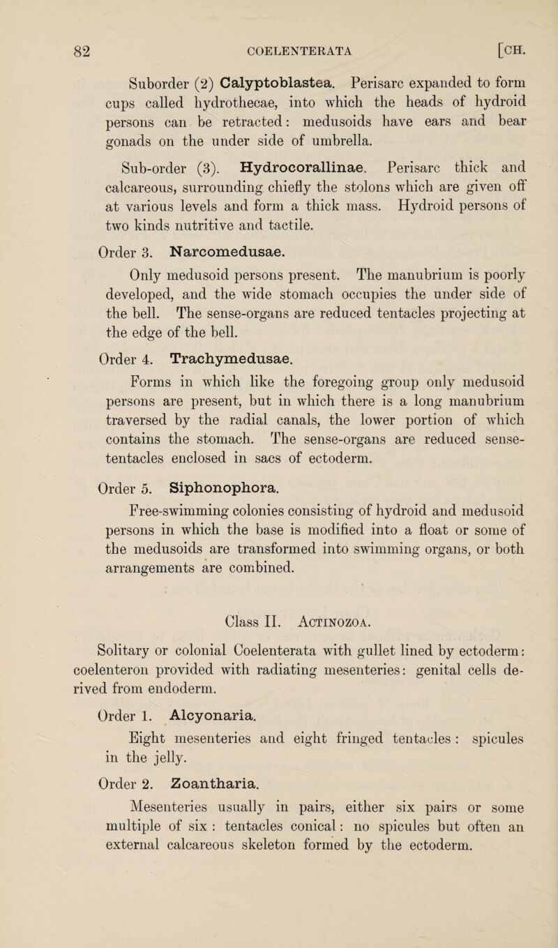 Suborder (2) Calyptoblastea. Perisarc expanded to form cups called hydrothecae, into which the heads of hydroid persons can be retracted: medusoids have ears and bear gonads on the under side of umbrella. Sub-order (3). Hydroeorallinae. Perisarc thick and calcareous, surrounding chiefly the stolons which are given off at various levels and form a thick mass. Hydroid persons of two kinds nutritive and tactile. Order 3. Nareomedusae. Only medusoid persons present. The manubrium is poorly developed, and the wide stomach occupies the under side of the bell. The sense-organs are reduced tentacles projecting at the edge of the bell. Order 4. Trachymedusae. Forms in which like the foregoing group only medusoid persons are present, but in which there is a long manubrium traversed by the radial canals, the lower portion of which contains the stomach. The sense-organs are reduced sense- tentacles enclosed in sacs of ectoderm. Order 5. Siphonophora. Free-swimming colonies consisting of hydroid and medusoid persons in which the base is modified into a float or some of the medusoids are transformed into swimming organs, or both arrangements are combined. Class II. Actinozoa. Solitary or colonial Coelenterata with gullet lined by ectoderm: coelenteron provided with radiating mesenteries: genital cells de¬ rived from endoderm. Order 1. Alcyonaria. Eight mesenteries and eight fringed tentacles : spicules in the jelly. Order 2. Zoantharia. Mesenteries usually in pairs, either six pairs or some multiple of six : tentacles conical: no spicules but often an external calcareous skeleton formed by the ectoderm.