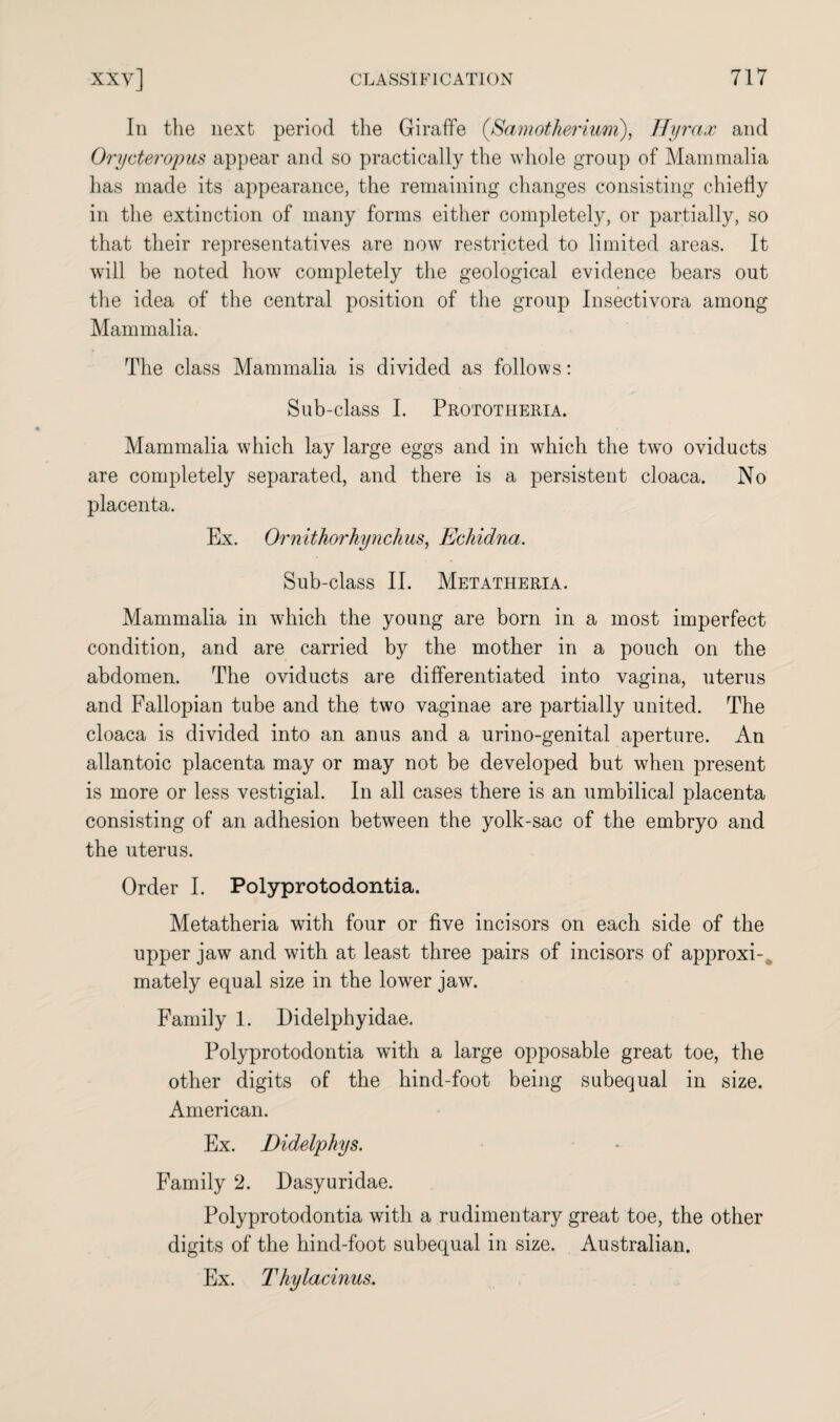 In the next period the Giraffe (,Samotherium), Hyrax and Orycteropus appear and so practically the whole group of Mammalia has made its appearance, the remaining changes consisting chiefly in the extinction of many forms either completely, or partially, so that their representatives are now restricted to limited areas. It will be noted how completely the geological evidence bears out the idea of the central position of the group Insectivora among Mammalia. The class Mammalia is divided as follows: Sub-class I. Prototiieria. Mammalia which lay large eggs and in which the two oviducts are completely separated, and there is a persistent cloaca. No placenta. Ex. Ornithorhynchus, Echidna. Sub-class II. Metatheria. Mammalia in which the young are born in a most imperfect condition, and are carried by the mother in a pouch on the abdomen. The oviducts are differentiated into vagina, uterus and Fallopian tube and the two vaginae are partially united. The cloaca is divided into an anus and a urino-genital aperture. An allantoic placenta may or may not be developed but when present is more or less vestigial. In all cases there is an umbilical placenta consisting of an adhesion between the yolk-sac of the embryo and the uterus. Order I. Polyprotodontia. Metatheria with four or five incisors on each side of the upper jaw and with at least three pairs of incisors of approxi¬ mately equal size in the lower jaw. Family 1. Didelphyidae. Polyprotodontia with a large opposable great toe, the other digits of the hind-foot being subequal in size. American. Ex. Didelphys. Family 2. Dasyuridae. Polyprotodontia with a rudimentary great toe, the other digits of the hind-foot subequal in size. Australian. Ex. T hylacinus.