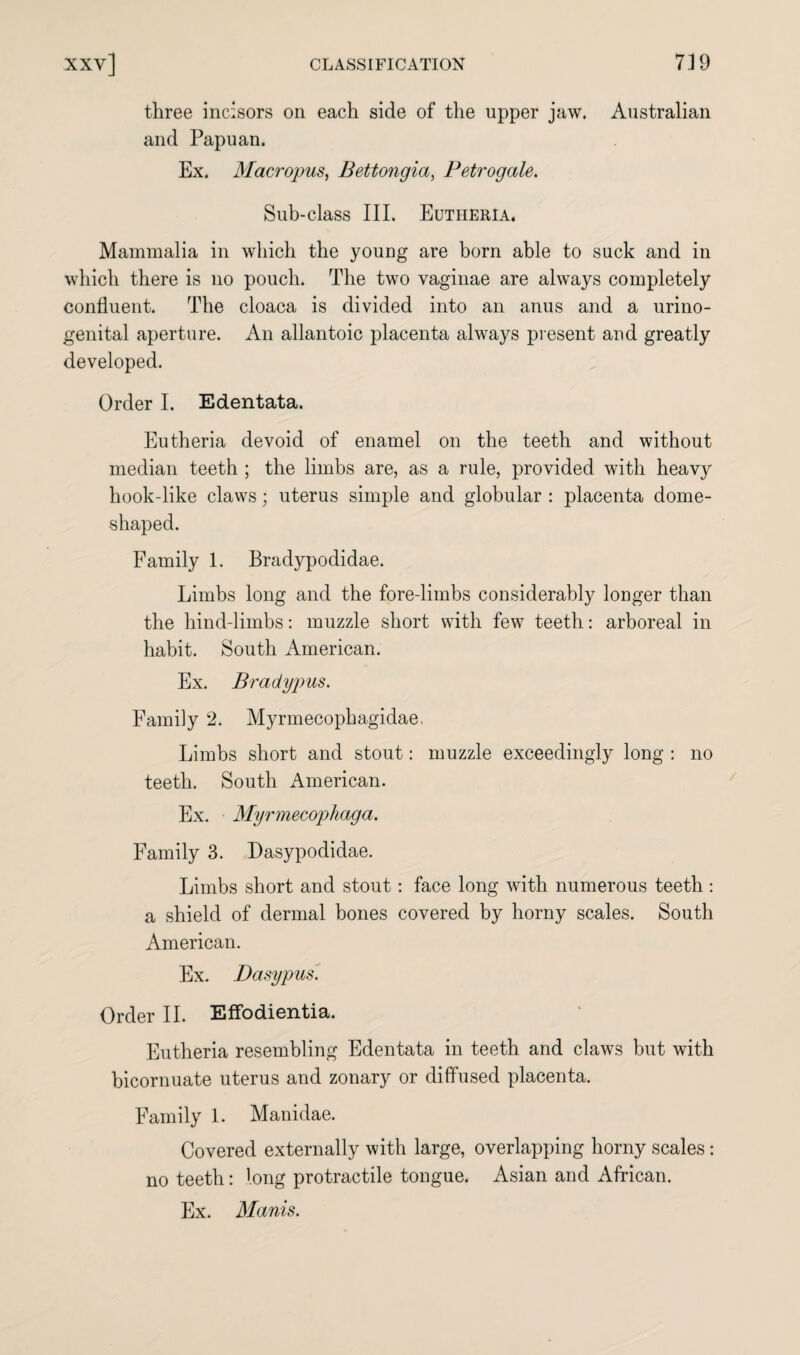 three incisors on each side of the upper jaw. Australian and Papuan. Ex. Macropus, Bettongia, Petrogale. Sub-class III. Eutheria. Mammalia in which the young are born able to suck and in which there is no pouch. The two vaginae are always completely confluent. The cloaca is divided into an anus and a urino- genital aperture. An allantoic placenta always present and greatly developed. Order I. Edentata. Eutheria devoid of enamel on the teeth and without median teeth ; the limbs are, as a rule, provided with heavy hook-like claws; uterus simple and globular : placenta dome¬ shaped. Family 1. Bradypodidae. Limbs long and the fore-limbs considerably longer than the hind-limbs: muzzle short with few teeth: arboreal in habit. South American. Ex. Brady pus. Family 2. Myrmecophagidae. Limbs short and stout: muzzle exceedingly long : no teeth. South American. Ex. Myrmecophaga. Family 3. Dasypodidae. Limbs short and stout: face long with numerous teeth : a shield of dermal bones covered by horny scales. South American. Ex. Dasypus. Order II. Effodientia. Eutheria resembling Edentata in teeth and claws but with bicornuate uterus and zonary or diffused placenta. Family 1. Manidae. Covered externally with large, overlapping horny scales: no teeth: long protractile tongue. Asian and African. Ex. Manis.