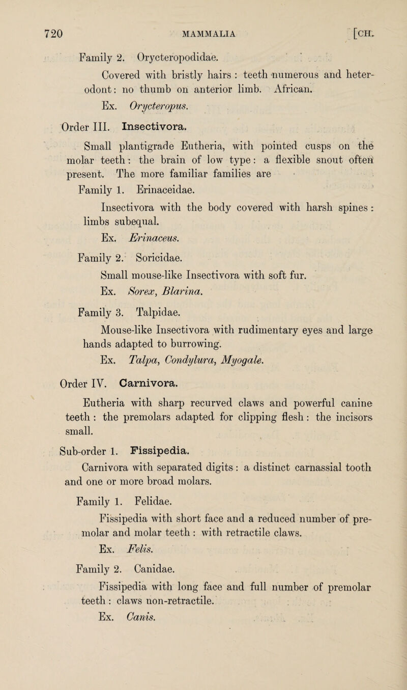 Family 2. Orycteropodidae. Covered with bristly hairs : teeth “numerous and heter- odont: no thumb on anterior limb. African. Ex. Orycteropus. Order III. Inseetivora. Small plantigrade Eutheria, with pointed cusps on the molar teeth: the brain of low type: a flexible snout ofteiE present. The more familiar families are Family 1. Erinaceidae. Inseetivora with the body covered with harsh spines : limbs subequal. Ex. Erinaceus. Family 2. Soricidae. Small mouse-like Inseetivora with soft fur. Ex. So? *ex, Blarina. Family 3. Talpidae. Mouse-like Inseetivora with rudimentary eyes and large hands adapted to burrowing. Ex. Talpa, Condylura, Myogale. Order IV. Carnivora. Eutheria with sharp recurved claws and powerful canine teeth : the premolars adapted for clipping flesh: the incisors small. Sub-order 1. Fissipedia. Carnivora with separated digits : a distinct carnassial tooth and one or more broad molars. Family 1. Felidae. Fissipedia with short face and a reduced number of pre¬ molar and molar teeth : with retractile claws. Ex. Felis. Family 2. Canidae. Fissipedia with long face and full number of premolar teeth: claws non-retraetile. Ex. Canis.