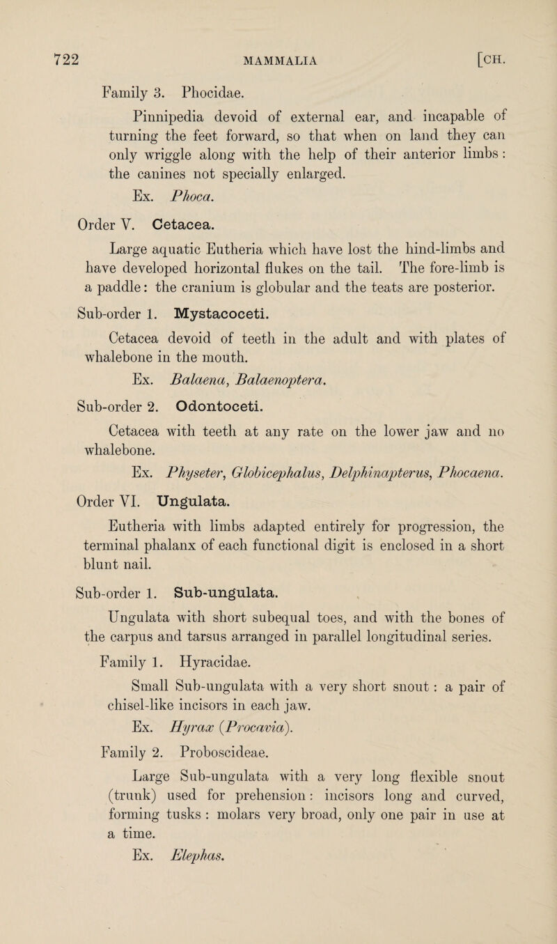 Family 3. Phocidae. Pinnipedia devoid of external ear, and incapable of turning the feet forward, so that when on land the)'' can only wriggle along with the help of their anterior limbs: the canines not specially enlarged. Ex. Phoca. Order V. Cetacea. Large aquatic Eutheria which have lost the hind-limbs and have developed horizontal flukes on the tail. The fore-limb is a paddle: the cranium is globular and the teats are posterior. Sub-order 1. Mystacoceti. Cetacea devoid of teeth in the adult and with plates of whalebone in the mouth. Ex. Balaena, Balaenoptera. Sub-order 2. Odontoeeti. Cetacea with teeth at any rate on the lower jaw and no whalebone. Ex. Physeter, Globicephalus, Delphinapterus, Phocaena. Order VI. Ungulata. Eutheria with limbs adapted entirely for progression, the terminal phalanx of each functional digit is enclosed in a short blunt nail. Sub-order 1. Sub-ungulata. Ungulata with short subequal toes, and with the bones of the carpus and tarsus arranged in parallel longitudinal series. Family 1. Hyracidae. Small Sub-ungulata with a very short snout : a pair of chisel-like incisors in each jaw. Ex. Hyrax (Procavia). Family 2. Proboscideae. Large Sub-ungulata with a very long flexible snout (trunk) used for prehension: incisors long and curved, forming tusks : molars very broad, only one pair in use at a time. Ex. Elephas.