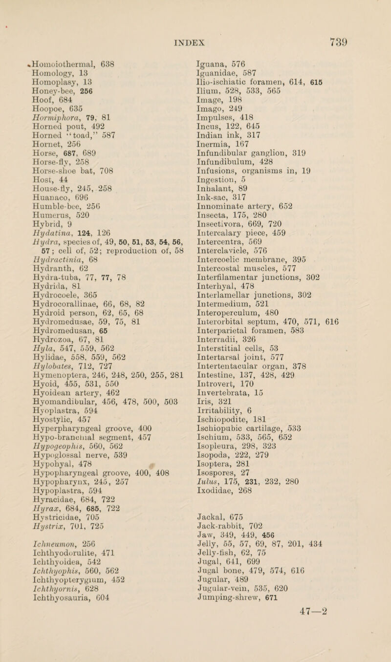 %Hoinoiothermal, 638 Homology, 13 Homoplasy, 13 Honey-bee, 256 Hoof, 684 Hoopoe, 635 Hormiphora, 79, 81 Horned pout, 492 Horned “toad,” 587 Hornet, 256 Horse, 687, 689 Horse-fly, 258 Horse-shoe bat, 708 Host, 44 House-fly, 245, 258 Huauaco, 696 Humble-bee, 256 Humerus, 520 Hybrid, 9 Hydatina, 124, 126 Hydra, species of, 49, 50, 51, 53, 54, 56, 57; cell of, 52; reproduction of, 58 Ilydractinia, 68 Hydranth, 62 Hydra-tuba, 77, 77, 78 Hydrida, 81 Hydrocoele, 365 Hydrocorallinae, 66, 68, 82 Hydroid person, 62, 65, 68 Hydromedusae, 59, 75, 81 Hydromedusan, 65 Hydrozoa, 67, 81 Hyla, 547, 559, 562 Hylidae, 558, 559, 562 Hylobates, 712, 727 Hymenoptera, 246, 248, 250, 255, 281 Hyoid, 455, 531, 550 Hyoidean artery, 462 Hyomandibular, 456, 478, 500, 503 Hyoplastra, 594 Hyostylic, 457 Hyperpharyngeal groove, 400 Hypo-branclual segment, 457 Hypogeophis, 560, 562 Hypoglossal nerve, 539 Hypohyal, 478 Hypopharyngeal groove, 400, 408 Hypopharynx, 245, 257 Hypoplastra, 594 Hyracidae, 684, 722 Hyrax, 684, 685, 722 Hystricidae, 705 Hystrix, 701, 725 Ichneumon, 256 Ichthyodorulite, 471 Ichthyoidea, 542 Ichthyophis, 560, 562 Ichthyopterygium, 452 Ichthyornis, 628 Ichthyosauria, 604 Iguana, 576 Iguanidae, 587 llio-ischiatic foramen, 614, 615 Ilium, 528, 533, 565 Image, 198 Imago, 249 Impulses, 418 Incus, 122, 645 Indian ink, 317 Inermia, 167 Infundibular ganglion, 319 Infundibulum, 428 Infusions, organisms in, 19 Ingestion, 5 Inhalant, 89 Ink-sac, 317 Innominate artery, 652 Insecta, 175, 280 Insectivora, 669, 720 Intercalary piece, 459 Intercentra, 569 Interclavicle, 576 Intercoelic membrane, 395 Intercostal muscles, 577 Interfilamentar junctions, 302 Interhyal, 478 Interlamellar junctions, 302 Intermedium, 521 Interoperculum, 480 Interorbital septum, 470, 571, 616 Interparietal foramen, 583 Interradii, 326 Interstitial cells, 53 Intertarsal joint, 577 Intertentacular organ, 378 Intestine, 137, 428, 429 Introvert, 170 Invertebrata, 15 Iris, 321 Irritability, 6 Ischiopodite, 181 Ischiopubic cartilage, 533 Ischium, 533, 565, 652 Isopleura, 298, 323 Isopoda, 222, 279 Isoptera, 281 Isospores, 27 lulus, 175, 231, 232, 280 Ixodidae, 268 Jackal, 675 Jack-rabbit, 702 Jaw, 349, 449, 456 Jelly, 55, 57, 69, 87, 201, 434 Jelly-fish, 62, 75 Jugal, 641, 699 Jugal bone, 479, 574, 616 Jugular, 489 Jugular-vein, 535, 620 Jumping-shrew, 671 47—2