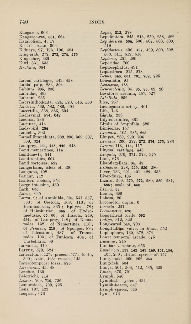 Kangaroo, 663 Kangaroo-rat, 661, 664 Katabolism, 4, 17 Keber’s organ, 306 Kidneys, 97, 193, 196, 484 King-crab, 272, 273, 274, 275 Kingfisher, 635 Kiwi, 631, 633 Krohnia, 384 Labial cartilages, 443, 458 Labial palp, 236, 304 Labium, 235, 236 Labridae, 493 Labrum, 235 Labyrinthodonta, 524, 528, 546, 560 Lacerta, 569, 582, 586, 604 Lacertilia, 568, 586, 604 Lachrymal, 574, 642 Lacinia, 236 Lacunae, 414 Lady-bird, 254 Lamella, 302 Lamellibranchiata, 289, 298, 302, 307, 309, 324 Lamprey, 444, 445, 446, 448 Land nemertines, 114 Land-newts, 544 Land-reptiles, 604 Land tortoises, 597 Langerhans, islets of, 430 Languets, 408 Langur, 712 Lantern coelom, 354 Large intestine, 430 Lark, 635 Larus, 635 Larva, 9; of Amphibia, 524, 541, 557, 558; of Cestoda, 109, 110; of Echinoderms, 365 ; Ephyra-, 78; of Holothurian, 364 ; of Hydro¬ medusae, 65, 66 ; of Insects, 249, 254; of Lamprey, 448; of Nema¬ todes, 132 ; of Nemertines, 116; of Penaeus, 219 ; of Sponges, 89 ; of Teleostomi, 487 ; of Trema- todes, 103; of Tunicata, 404; of Turbellaria, 99 Larvacea, 410 Larynx, 579, 624 Lateral-line, 427; -process, 577; -tooth, 300; -vein, 463; vessels, 145 Laterotemporal fossa, 575 Laverania, 45, 48 Leeches, 160 Leiotrichi, 714 Lemur, 709, 710, 726 Lemuroidea, 709, 726 Lens, 197, 423 Leopard, 676 Lepas, 213, 278 Lepidoptera, 245, 248, 250, 258, 282 Lepidosiren, 504, 506, 507, 508, 509, 518 Lepidosteus, 496, 497, 499, 500, 502, 503, 511, 512, 516 Lepisma, 251, 280 Leporidae, 700 Leptocephalus, 491 Leptostraca, 215, 278 Lepus, 646, 651, 701, 702, 725 Leucandra, 91 Leuciscus, 485 Leucosolenia, 84, 85, 86, 89, 90 Levatores arcuum, 457, 527 Libellula, 252 Lice, 257 Lienogastric artery, 461 Life, 1-3 Ligula, 236 Lily-encrinites, 361 Limbs of Amphibia, 520 Limicolae, 157 Limnaea, 105, 285, 293 Limpet, 289, 290, 296 Limulus, 260, 272, 273, 274, 275, 283 Linens, 113, 114, 117 Lingual cartilage, 443 Lingula, 370, 371, 373, 375 Lion, 676 Lissoflagellata, 35, 47 Lithobius, 228, 229, 230, 280 Liver, 136, 291, 401, 429, 433 Liver-fluke, 105 Lizard, 569, 570, 572, 580, 580, 581, 585; scale of, 568 Lizzia, 63 Llama, 696 Lobosa, 20 Locomotor organ, 6 Locusta, 251 Loemanctus, 570 Loggerhead turtle, 592 Loligo, 312, 322 Long-eared bat, 708 Longitudinal valve, in Rana, 552 Lophophore, 169, 372, 374 Lower temporal arcade, 575 Lucanus, 245 Lumbar vertebrae, 655 Lumbricus, 139, 142, 143, 149, 151,154, 165, 200; British species of, 157 Lung-books, 260, 262, 263 Lung-fish, 504 Lungs, 504, 506, 512, 535, 623 Lutra, 676, 721 Lymph, 546 Lymphatic system, 434 Lymph-hearts, 547 Lymph-spaces, 546 Lynx, 676