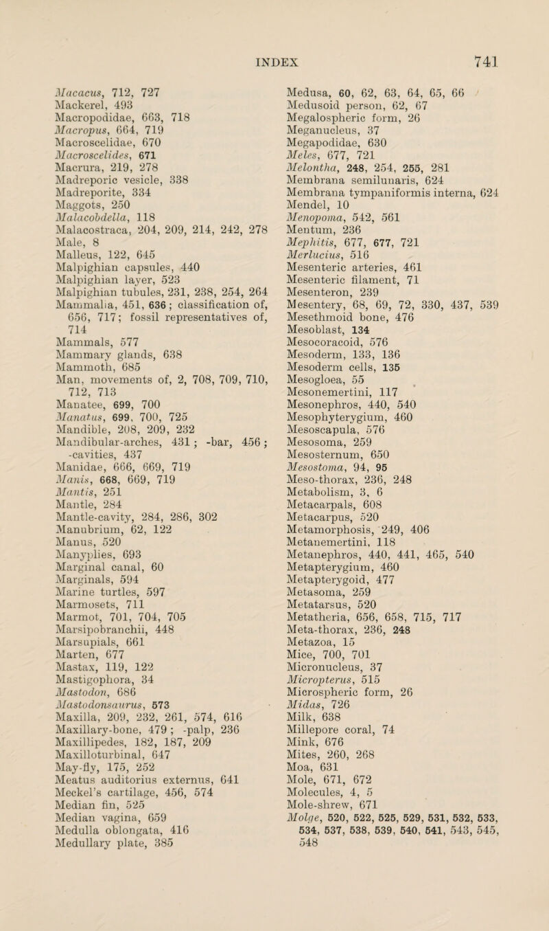 Macacus, 712, 727 Mackerel, 493 Macropodidae, 663, 718 Macropus, 664, 719 Macroscelidae, 670 Macroscelides, 671 Macrura, 219, 278 Madreporic vesicle, 338 Madreporite, 334 Maggots, 250 Malacobdella, 118 Malacostraca, 204, 209, 214, 242, 278 Male, 8 Malleus, 122, 645 Malpighian capsules, 440 Malpighian layer, 523 Malpighian tubules, 231, 238, 254, 264 Mammalia, 451, 636; classification of, 656, 717; fossil representatives of, 714 Mammals, 577 Mammary glands, 638 Mammoth, 685 Man, movements of, 2, 708, 709, 710, 712, 713 Manatee, 699, 700 Manatus, 699, 700, 725 Mandible, 208, 209, 232 Mandibular-arches, 431 ; -bar, 456 ; -cavities, 437 Manidae, 666, 669, 719 Manis, 668, 669, 719 Mantis, 251 Mantle, 284 Mantle-cavity, 284, 286, 302 Manubrium, 62, 122 Manus, 520 Manyplies. 693 Marginal canal, 60 Marginals, 594 Marine turtles, 597 Marmosets, 711 Marmot, 701, 704, 705 Marsipobranchii, 448 Marsupials, 661 Marten, 677 Mastax, 119, 122 Mastigophora, 34 Mastodon, 686 Mastodonsaurus, 573 Maxilla, 209, 232, 261, 574, 616 Maxillary-bone, 479 ; -palp, 236 Maxillipedes, 182, 187, 209 Maxilloturbinal, 647 May-fly, 175, 252 Meatus auditorius externus, 641 Meckel’s cartilage, 456, 574 Median fin, 525 Median vagina, 659 Medulla oblongata, 416 Medullary plate, 385 Medusa, 60, 62, 63, 64, 65, 66 Medusoid person, 62, 67 Megalospheric form, 26 Meganucleus, 37 Megapodidae, 630 Meles, 677, 721 Melontha, 248, 254, 255, 281 Membrana semilunaris, 624 Membrana tympaniformis interna, 624 Mendel, 10 Menopoma, 542, 561 Mentum, 236 Mephitis, 677, 677, 721 Merlucius, 516 Mesenteric arteries, 461 Mesenteric filament, 71 Mesenteron, 239 Mesentery, 68, 69, 72, 330, 437, 539 Mesethmoid bone, 476 Mesoblast, 134 Mesocoracoid, 576 Mesoderm, 133, 136 Mesoderm cells, 135 Mesogloea, 55 Mesonemertini, 117 Mesonephros, 440, 540 Mesophyterygium, 460 Mesoscapula, 576 Mesosoma, 259 Mesosternum, 650 Mesostoma, 94, 95 Meso-thorax, 236, 248 Metabolism, 3, 6 Metacarpals, 608 Metacarpus, 520 Metamorphosis, 249, 406 Metanemertini, 118 Metanephros, 440, 441, 465, 540 Metapterygium, 460 Metapterygoid, 477 Metasoma, 259 Metatarsus, 520 Metatheria, 656, 658, 715, 717 Meta-thorax, 236, 248 Metazoa, 15 Mice, 700, 701 Micronucleus, 37 Micropterus, 515 Microspheric form, 26 Midas, 726 Milk, 638 Millepore coral, 74 Mink, 676 Mites, 260, 268 Moa, 631 Mole, 671, 672 Molecules, 4, 5 Mole-shrew, 671 Molge, 520, 522, 525, 529, 531, 532, 533, 534, 537, 538, 539, 540, 541, 543, 545, 548