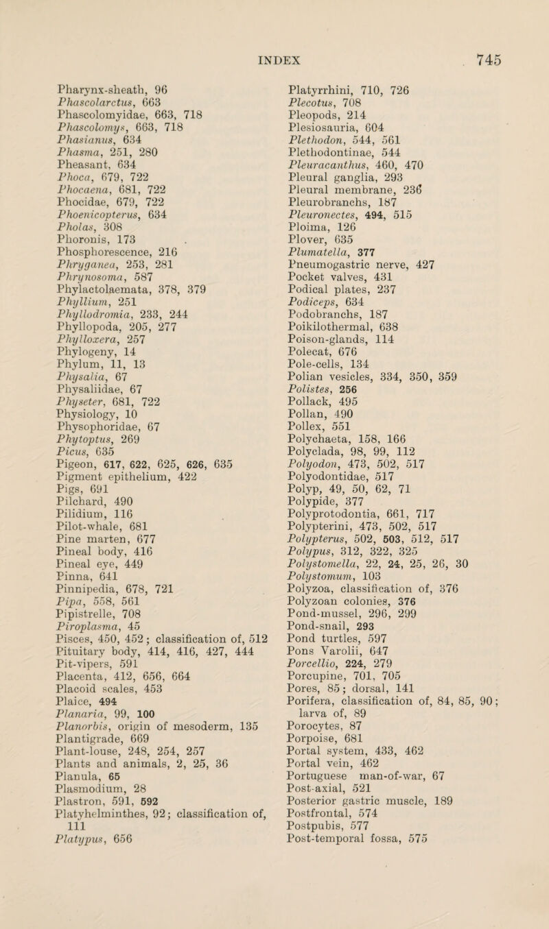 Pharynx-sheath, 96 Phascolarctus, 663 Phascolomyidae, 663, 718 Phascolomys, 663, 718 Phasianus, 634 Phasma, 251, 280 Pheasant, 634 Plioca, 679, 722 Phocaena, 681, 722 Phocidae, 679, 722 Phoenicopterus, 634 P hoi as, 308 Phoronis, 173 Phosphorescence, 216 Phryganea, 253, 281 Phry nosoma, 587 Phylactolaemata, 378, 379 Phyllium, 251 Phyllodromia, 233, 244 Phyllopoda, 205, 277 Phylloxera, 257 Phytogeny, 14 Phylum, 11, 13 Physalia, 67 Physaliidae, 67 Physeter, 681, 722 Physiology, 10 Physophoridae, 67 Phytoptus, 269 Picus, 635 Pigeon, 617, 622, 625, 626, 635 Pigment epithelium, 422 Pigs, 691 Pilchard, 490 Pilidium, 116 Pilot-whale, 681 Pine marten, 677 Pineal body, 416 Pineal eye, 449 Pinna, 641 Pinnipedia, 678, 721 Pipa, 558, 561 Pipistrelle, 708 Piroplasma, 45 Pisces, 450, 452; classification of, 512 Pituitary body, 414, 416, 427, 444 Pit-vipers, 591 Placenta, 412, 656, 664 Placoid scales, 453 Plaice, 494 Planaria, 99, 100 Planorbis, origin of mesoderm, 135 Plantigrade, 669 Plant-louse, 248, 254, 257 Plants and animals, 2, 25, 36 Planula, 65 Plasmodium, 28 Plastron, 591, 592 Platyhelminthes, 92; classification of, 111 Platypus, 656 Platyrrhini, 710, 726 Plecotus, 708 Pleopods, 214 Plesiosauria, 604 Plethodon, 544, 561 Plethodontinae, 544 Pleuracanthus, 460, 470 Pleural ganglia, 293 Pleural membrane, 236 Pleurobranchs, 187 Pleuronectes, 494, 515 Ploima, 126 Plover, 635 Plumatella, 377 Pneumogastric nerve, 427 Pocket valves, 431 Podical plates, 237 Podiceps, 634 Podobranchs, 187 Poikilothermal, 638 Poison-glands, 114 Polecat, 676 Pole-cells, 134 Polian vesicles, 334, 350, 359 Polistes, 256 Pollack, 495 Pollan, 490 Pollex, 551 Polychaeta, 158, 166 Polyclada, 98, 99, 112 Polyodon, 473, 502, 517 Polyodontidae, 517 Polyp, 49, 50, 62, 71 Polypide, 377 Polyprotodontia, 661, 717 Polypterini, 473, 502, 517 Polypterus, 502, 503, 512, 517 Polypus, 312, 322, 325 Polystomella, 22, 24, 25, 26, 30 Polystomum, 103 Polyzoa, classification of, 376 Polyzoan colonies, 376 Pond-mussel, 296, 299 Pond-snail, 293 Pond turtles, 597 Pons Yarolii, 647 Porcellio, 224, 279 Porcupine, 701, 705 Pores, 85; dorsal, 141 Porifera, classification of, 84, 85, 90; larva of, 89 Porocytes, 87 Porpoise, 681 Portal system, 433, 462 Portal vein, 462 Portuguese man-of-war, 67 Post-axial, 521 Posterior gastric muscle, 189 Postfrontal, 574 Postpubis, 577 Post-temporal fossa, 575