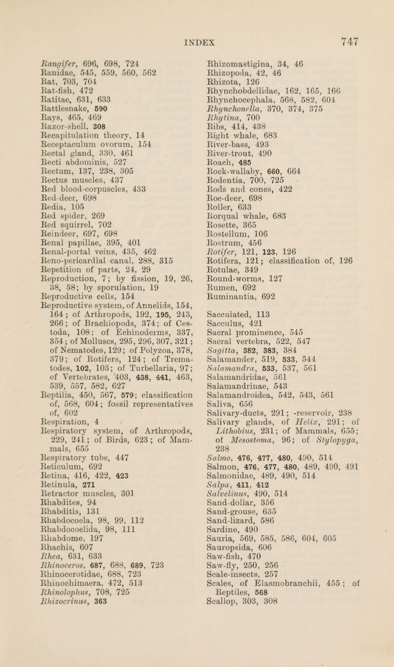 Rangifer, 696, 698, 724 Ranidae, 545, 559, 560, 562 Rat, 703, 704 Rat-fish, 472 Ratitae, 631, 633 Rattlesnake, 590 Rays, 465, 469 Razor-shell, 308 Recapitulation theory, 14 Receptaculum ovorum, 154 Rectal gland, 330, 461 Recti abdominis, 527 Rectum, 137, 238, 305 Rectus muscles, 437 Red blood-corpuscles, 433 Red-deer, 698 Redia, 105 Red spider, 269 Red squirrel, 702 Reindeer, 697, 698 Renal papillae, 395, 401 Renal-portal veins, 435, 462 Reno-pericardial canal, 288, 315 Repetition of parts, 24, 29 Reproduction, 7; by fission, 19, 26, 38, 58; by sporulation, 19 Reproductive cells, 154 Reproductive system, of Annelids, 154, 164 ; of Arthropods, 192, 195, 243, 266; of Brachiopods, 374; of Ces- toda, 108; of Echinoderms, 337, 354; of Molluscs, 295, 296, 307, 321; of Nematodes, 129; of Polyzoa, 378, 379; of Rotifers, 124; of Trema- todes, 102, 103; of Turbellaria, 97; of Vertebrates, 403, 438, 441, 463, 539, 557, 582, 627 Reptilia, 450, 567, 579; classification of, 568, 604 ; fossil representatives of, 602 Respiration, 4 Respiratory system, of Arthropods, 229, 241; of Birds, 623 ; of Mam¬ mals, 655 Respiratory tube, 447 Reticulum, 692 Retina, 416, 422, 423 Retinula, 271 Retractor muscles, 301 Rhabdites, 94 Rhabditis, 131 Rhabdocoela, 98, 99, 112 Rhabdocoelida, 98, 111 Rhabdome, 197 Rhachis, 607 Rhea, 631, 633 Rhinoceros, 687, 688, 689, 723 Rhinocerotidae, 688, 723 Rhinocliimaera, 472, 513 Rhinolophus, 708, 725 Rhizocrinus, 363 Rhizomastigina, 34, 46 Rhizopoda, 42, 46 Rhizota, 126 Rhynchobdellidae, 162, 165, 166 Rhynchocephala, 568, 582, 604 Rhynchonella, 370, 374, 375 Rhytina, 700 Ribs, 414, 438 Right whale, 683 River-bass, 493 River-trout, 490 Roach, 485 Rock-wallaby, 660, 664 Rodentia, 700, 725 Rods and cones, 422 Roe-deer, 698 Roller, 633 Rorqual whale, 683 Rosette, 365 Rostellum, 106 Rostrum, 456 Rotifer, 121, 123, 126 Rotifera, 121; classification of, 126 Rotulae, 349 Round-worms, 127 Rumen, 692 Ruminantia, 692 Sacculated, 113 Sacculus, 421 Sacral prominence, 545 Sacral vertebra, 522, 547 Sagitta, 382, 383, 384 Salamander, 519, 533, 544 Salamandra, 533, 537, 561 Salamandridae, 561 Salamandrinae, 543 Salamandroidea, 542, 543, 561 Saliva, 656 Salivary-ducts, 291; -reservoir, 238 Salivary glands, of Helix, 291; of Lithobius, 231; of Mammals, 655; of Mesostoma, 96; of Stylopyga, 238 Salmo, 476, 477, 480, 490, 514 Salmon, 476, 477, 480, 489, 490, 491 Salmonidae, 489, 490, 514 Salpa, 411, 412 Salvelinus, 490, 514 Sand-dollar, 356 Sand-grouse, 635 Sand-lizard, 586 Sardine, 490 Sauria, 569, 585, 586, 604, 605 Sauropsida, 606 Saw-fish, 470 Saw-fly, 250, 256 Scale-insects, 257 Scales, of Elasmobranchii, 455 ; of Reptiles, 568 Scallop, 303, 308