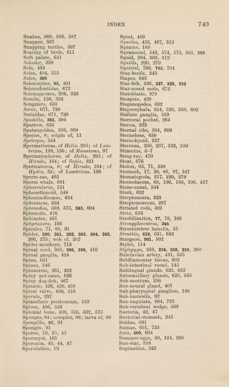 Snakes, 568, 585, 587 Snapper, 597 Snapping turtles, 597 Soaring of birds, 611 Soft palate, 641 Solaster, 338 Sole, 494 Solea, 494, 515 Solen, 308 Solenocytes, 93, 401 Solenodontidae, 672 Solenogastres, 296, 325 Somite, 138, 393 Songsters, 633 Sorex, 671, 720 Soricidae, 671, 720 Spadella, 383, 384 Sparrow, 635 Spatangoidea, 356, 368 Species, 8; origin of, 11 Spelerpes, 544 Spermathecae, of Helix, 295; of Lum- bricus, 139, 156; of Mesostoma, 97 Spermatophores, of Helix, 295; of Hirudo, 164; of Sepia, 321 Spermatozoa, 8; of Hirudo, 164; of Hydra, 53; of Lumbricus, 156 Sperm-sac, 465 Sperm whale, 681 Sphaerularia, 131 Sphenethmoid, 548 Sphenisciformes, 634 Spheniscus, 634 Sphenodon, 568, 575, 583, 604 Sphenotic, 476 Sphincter, 461 Sphyranura, 103 Spicules, 71, 88, 91 Spider, 260, 261, 262, 263, 264, 265, 266, 275; web of, 262 Spider-monkeys, 712 Spinal cord, 385, 396, 398, 416 Spinal ganglia, 424 Spine, 651 Spines, 346 Spinnerets, 261, 262 Spiny ant-eater, 656 Spiny dog-fish, 467 Spiracle, 426, 456, 458 Spiral valve, 430, 516 Spirula, 297 Splanchnic peritoneum, 153 Spleen, 436, 533 Splenial bone, 498, 516, 532, 575 Sponges, 84; complex, 88; larva of, 89 Spongilla, 87, 91 Spongin, 91 Spores, 19, 28, 45 Sporocyst, 105 Sporozoa, 43, 44, 47 Sporulation, 19 Sprat, 489 Squalus, 453, 467, 512 Squame, 185 Squamosa], 549, 574, 575, 585, 595 Squid, 284, 309, 312 Squilla, 220, 279 Squirrel, 702, 703, 704 Stag-beetle, 245 Stapes, 645 Star-fish, 326, 327, 329, 332 Star-nosed mole, 672 Statoblasts, 379 Steapsin, 429 Steganopodes, 632 Stegocephala, 524, 528, 560, 602 Stellate ganglia, 319 Stercoral pocket, 264 Sterna, 232 Sternal ribs, 594, 609 Sternebrae, 650 Sternohyoid, 527 Sternum, 236, 237, 532, 550 Stimulus, 6-7 Sting-ray, 470 Stoat, 676 Stolon, 65, 71, 338 Stomach, 17, 50, 86, 87, 347 Stomatopoda, 217, 220, 279 Stomodaeum, 69, 136, 166, 396, 427 Stone-canal, 334 Stork, 632 Streptoneura, 323 Streptoneurous, 297 Striated rods, 421 Strix, 635 Strobilisation, 77, 78, 106 Strongylocentrus, 344 Structureless lamella, 55 Struthio, 618, 631, 633 Sturgeon, 501, 502 Stylet, 114 Stylopyga, 233, 234, 235, 239, 280 Subclavian artery, 431, 535 Subfilamentar tissue, 302 Sub-intestinal vessel, 145 Sublingual glands, 625, 655 Submaxillary glands, 625, 655 Sub-mentum, 236 Sub-neural gland, 407 Sub-pharyngeal ganglion, 148 Sub-umbrella, 62 Sub-ungulata, 684, 722 Sub-vertebral wedge, 569 Suctona, 42, 47 Suctorial-stomach, 245 Suidae, 691 Suinae, 691, 723 Sula, 609, 634 Summer-eggs, 98, 124, 206 Sun-star, 338 Supination, 522