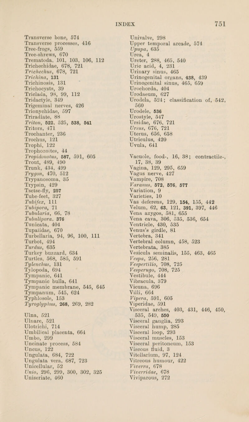 Transverse bone, 574 Transverse processes, 416 Tree-frogs, 559 Tree-shrews, 670 Trematoda, 101, 103, 106, 112 Trichechidae, 678, 721 Trichechus, 678, 721 Trichina, 131 Trichinosis, 131 Trichocysts, 39 Triclada, 98, 99, 112 Tridactyle, 349 Trigeminal nerves, 426 Trionychidae, 597 Triradiate, 88 Triton, 522, 525, 538, 541 Tritors, 471 Trochanter, 236 Trochus, 121 Trophi, 122 Trophozoites, 44 Tropidonotus, 587, 591, 605 Trout, 489, 490 Trunk, 434, 499 Trygon, 470, 512 Trypanosoma, 35 Trypsin, 429 Tsetse-fly, 257 Tube-feet, 327 Tubifex, 1L1 Tubipora, 71 Tubalaria, 66, 78 Tubulipora, 376 Tunicata, 404 Tupaiidae, 670 Turbellaria, 94, 96, 100, 111 Turbot, 494 Tardus, 635 Turkey buzzard, 634 Turtles, 568, 585, 591 Tylenchus, 131 Tylopoda, 694 Tympanic, 641 Tympanic bulla, 641 Tympanic membrane, 545, 645 Tympanum, 545, 624 Typhlosole, 153 Tyroglyphus, 268, 269, 282 Ulna, 521 Ulnare, 521 Ulotiichi, 714 Umbilical placenta, 664 Umbo, 299 Uncinate process, 584 Uncus, 122 Ungulata, 684, 722 Ungulata vera, 687, 723 Unicellular, 52 Unio, 296, 299, 300, 302, 325 Uniseriate, 460 Univalve, 298 Upper temporal arcade, 574 JJpupa, 635 Urea, 4 Ureter, 288, 465, 540 Uric acid, 4, 231 Urinary sinus, 465 Urinogenital organs, 438, 439 Urinogenital sinus, 465, 659 Urochorda, 404 Urodaeum, 627 Urodela, 524; classification of, 542, 560 Urodele, 536 Urostyle, 547 Ursidae, 676, 721 Ursus, 676, 721 Uterus, 656, 658 Utriculus, 420 Uvula, 641 Vacuole, food-, 16, 38; contractile-, 17, 38, 39 Vagina, 129, 295, 659 Vagus nerve, 427 Vampire, 708 Varanus, 572, 576, 577 Variation, 9 Varieties, 10 Vas deferens, 129, 154, 155, 442 Velum, 62, 63, 121, 391, 397, 446 Vena azygos, 581, 655 Vena cava, 306, 535, 536, 654 Ventricle, 430, 535 Venus’s girdle, 81 Vertebra, 341 Vertebral column, 458, 523 Vertebrata, 385 Vesicula seminalis, 155, 463, 465 Vespa, 256, 281 Vespertilio, 708, 725 Vesperugo, 708, 725 Vestibule, 444 Vibracula, 379 Vicuna, 696 Villi, 664 Vipera, 591, 605 Viperidae, 591 Visceral arches, 403, 431, 446, 450, 535, 549, 550 Visceral ganglia, 293 Visceral hump, 285 Visceral loop, 293 Visceral muscles, 153 Visceral peritoneum, 153 Viscous fluid, 3 Vitellarium, 97, 124 Vitreous humour, 422 Viverra, 678 Viverridae, 678 Viviparous, 272