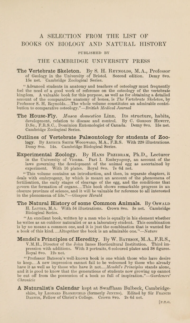 A SELECTION FROM THE LIST OF BOOKS ON BIOLOGY AND NATURAL HISTORY PUBLISHED BY THE CAMBRIDGE UNIVERSITY PRESS The Vertebrate Skeleton. By S. H. Reynolds, M.A., Professor of Geology in the University of Bristol. Second edition. Demy 8vo. 15s net. Cambridge Zoological Series. “ Advanced students in anatomy and teachers of osteology must frequently feel the need of a good work of reference on the osteology of the vertebrate kingdom. A valuable book for this purpose, as well as for obtaining a detailed account of the comparative anatomy of bones, is The Vertebrate Skeleton, by Professor S. H. Reynolds....The whole volume constitutes an admirable contri¬ bution to comparative osteology.”—British Medical Journal The House-Fly. Musca domestica Linn. Its structure, habits, development, relation to disease and control. By C. Gordon Hewitt, D.Sc., F.R.S.C., Dominion Entomologist of Canada. Demy 8vo. 15s net. Cambridge Zoological Series. Outlines of Vertebrate Palaeontology for students of Zoo¬ logy. By Arthur Smith Woodward, M.A., F.R.S. With 228 illustrations. Demy 8vo. 14s. Cambridge Biological Series. Experimental Zoology. By Hans Przibram, Ph.D., Lecturer in the University of Vienna. Part I. Embryogeny, an account of the laws governing the development of the animal egg as ascertained by experiment. With 16 plates. Royal 8vo. 7s 6d net. “ This volume contains an introduction, and then, in separate chapters, it deals with embryogeny, by which is meant an account of the phenomena of fertilisation, the early stages of cleavage of the egg, and the conditions that govern the formation of organs....This book shows remarkable progress in an obscure province of science, and it will be valuable for reference to all interested in the phenomena of life.”—Glasgoiv Herald The Natural History of some Common Animals. By Oswald H. Latter, M.A. With 54 illustrations. Crown 8vo. 5s net. Cambridge Biological Series. “An excellent book, written by a man who is equally in his element whether he writes as an outdoor naturalist or as a laboratory student. This combination is by no means a common one, and it is just the combination that is wanted for a book of this kind....Altogether the book is an admirable one.”—Nature Mendel’s Principles of Heredity. By W. Bateson, M.A., F.R.S., V.M.H., Director of the John Innes Horticultural Institution. Third im¬ pression with additions. With 3 portraits, 6 coloured plates and 38 figures. Royal 8vo. 12s net. “Professor Bateson’s well-known book is one which those who have desire to keep....A new impression cannot fail to be welcomed by those who already have it as well as by those who have it not....Mendel's Principles stands alone, and it is good to know that the generations of students now growing up cannot be cut off from the possession of a book so full of inspiration.”—Gardeners' Chronicle A Naturalist’s Calendar kept at Swaffham Bulbeck, Cambridge¬ shire, by Leonard Blomeeield (formerly Jenyns). Edited by Sir Francis Darwin, Fellow of Christ’s College. Crown 8vo. 2s 6d net. [P.T.O.