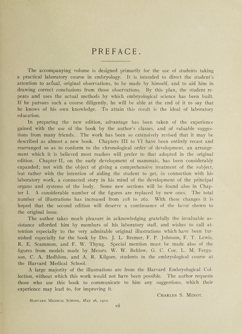 PREFACE. The accompanying volume is designed primarily for the use of students taking a practical laboratory course in embryology. It is intended to direct the student’s attention to actual, original observations, to be made by himself, and to aid him in drawing correct conclusions from those observations. By this plan, the student re¬ peats and uses the actual methods by which embryological science has been built. If he pursues such a course diligently, he will be able at the end of it to say that he knows of his own knowledge. To attain this result is the ideal of laboratory education. In preparing the new edition, advantage has been taken of the experience gained with the use of the book by the author’s classes, and of valuable sugges¬ tions from many friends.. The work has been so extensively revised that it may be described as almost a new book. Chapters III to VI have been entirely recast and rearranged so as to conform to the chronological order of development, an arrange¬ ment which it is believed most readers will prefer to that adopted in the original edition. Chapter II, on the early development of mammals, has been considerably expanded; not with the object of giving a comprehensive treatment of the subject, but rather with the intention of aiding the student to get, in connection with his laboratory work, a connected story in his mind of the development of the principal organs and systems of the body. Some new sections will be found also in Chap¬ ter I. A considerable number of the figures are replaced by new ones. The total number of illustrations has increased from 218 to 262. With these changes it is hoped that the second edition will deserve a continuance of the favor shown to the original issue. The author takes much pleasure in acknowledging gratefully the invaluable as¬ sistance afforded him by members of his laboratory staff, and wishes to call at¬ tention especially to the very admirable original illustrations which have been fur¬ nished especially for the book by Drs. J. L. Bremer, F. P. Johnson, F. T. Lewis, R. E. Scammon, and F. W. Thyng. Special mention must be made also of the figures from models made by Messrs. W. W. Behlow, G. C. Coe, L. M. Fergu¬ son, C. A. Hedblom, and A. R. Kilgore, students in the embryological course at the Harvard Medical School. A large majority of the illustrations are from the Harvard Embryological Col¬ lection, without which this work would not have been possible. The author requests those who use this' book to communicate to him any suggestions, which their experience may lead to, for improving it. Charles S. Minot. Harvard Medical School, May 28, 1910.