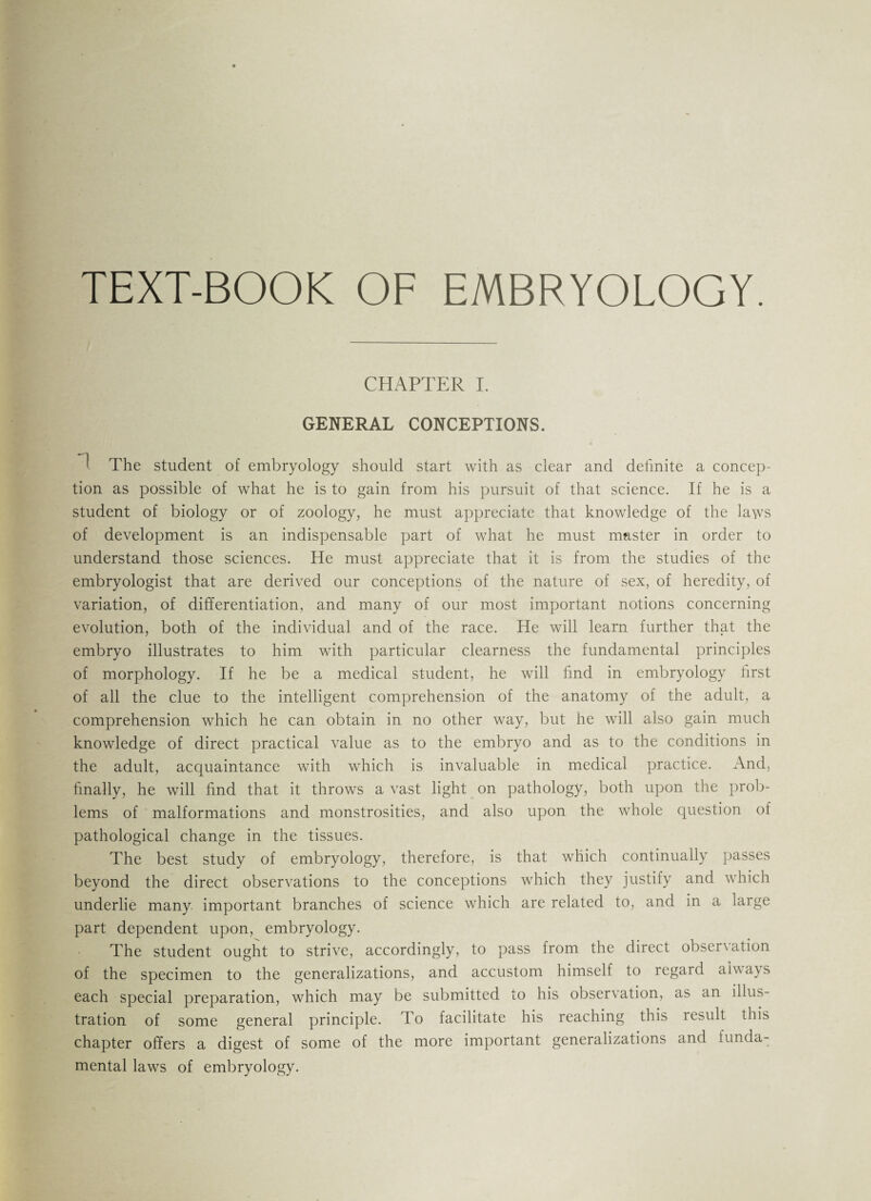 TEXT-BOOK OF EMBRYOLOGY. CHAPTER I. GENERAL CONCEPTIONS. ‘ The student of embryology should start with as clear and definite a concep¬ tion as possible of what he is to gain from his pursuit of that science. If he is a student of biology or of zoology, he must appreciate that knowledge of the laws of development is an indispensable part of what he must master in order to understand those sciences. He must appreciate that it is from the studies of the embryologist that are derived our conceptions of the nature of sex, of heredity, of variation, of differentiation, and many of our most important notions concerning evolution, both of the individual and of the race. He will learn further that the embryo illustrates to him with particular clearness the fundamental principles of morphology. If he be a medical student, he will find in embryology first of all the clue to the intelligent comprehension of the anatomy of the adult, a comprehension which he can obtain in no other way, but he will also gain much knowledge of direct practical value as to the embryo and as to the conditions in the adult, acquaintance with which is invaluable in medical practice. And, finally, he will find that it throws a vast light on pathology, both upon the prob¬ lems of malformations and monstrosities, and also upon the whole question of pathological change in the tissues. The best study of embryology, therefore, is that which continually passes beyond the direct observations to the conceptions which they justify and which underlie many important branches of science which are related to, and in a large part dependent upon, embryology. The student ought to strive, accordingly, to pass from the direct obsenation of the specimen to the generalizations, and accustom himself to regard always each special preparation, which may be submitted to his observation, as an illus¬ tration of some general principle. To facilitate his reaching this result this chapter offers a digest of some of the more important generalizations and funda¬ mental laws of embryology.