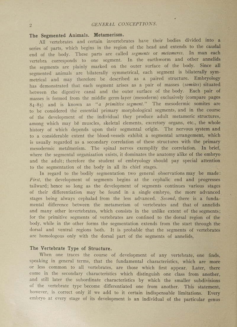 The Segmented Animals. Metamerism. All vertebrates and certain invertebrates have their bodies divided into a series of parts, which begins in the region of the head and extends to the caudal end of the body. These parts are called segments or metameres. In man each vertebra corresponds to one segment. In the earthworm and other annelids the segments are plainly marked on the outer surface of the body. Since all segmented animals are bilaterally symmetrical, each segment is bilaterally sym¬ metrical and may therefore be described as a paired structure. Embryology has demonstrated that each segment arises as a pair of masses (somites) situated between the digestive canal and the outer surface of the body. Each pair of masses is formed from the middle germ-layer (mesoderm) exclusively (compare pages 84-85) and is known as “a primitive segment.” The mesodermic somites are to be considered the essential primary morphological segments, and in the course of the development of the individual they produce adult metameric structures, among which may b£ muscles, skeletal elements, excretory organs, etc., the whole history of which depends upon their segmental origin. The nervous system and to a considerable extent the blood-vessels exhibit a segmental arrangement, which is usually regarded as a secondary correlation of these structures with the primary mesodermic meta'merism. The spinal nerves exemplify the correlation. In brief, where the segmental organization exists, it dominates the anatomy alike of the embryo and the adult; therefore the student of embryology should pay special attention to the segmentation of the body in all its chief stages. In regard to the bodily segmentation two general observations may be made: First, the development of segments begins at the cephalic end and progresses tailward; hence so long as the development of segments continues various stages of their differentiation may be found in a single embryo, the more advanced stages being always cephalad from the less advanced. Second, there is a funda¬ mental difference between the metamerism of vertebrates and that of annelids and many other invertebrates, which consists in the unlike extent of the segments; for the primitive segments of vertebrates are confined to the dorsal region of the body, while in the other forms the segmentation extends from the start through the dorsal and ventral regions both. It is probable that the segments of vertebrates are homologous only with the dorsal part of the segments of annelids. The Vertebrate Type of Structure. When one traces the course of development of any vertebrate, one finds, speaking in general terms, that the fundamental characteristics, which are more or less common to all vertebrates, are those which first appear. Later, there come in the secondary characteristics which distinguish one class from another, and still later the subordinate characteristics by which the smaller subdivisions of the vertebrate type become differentiated one from another. This statement, however, is correct only if we add to it certain indispensable limitations. Every embryo at every stage of its development is an individual of the particular genus