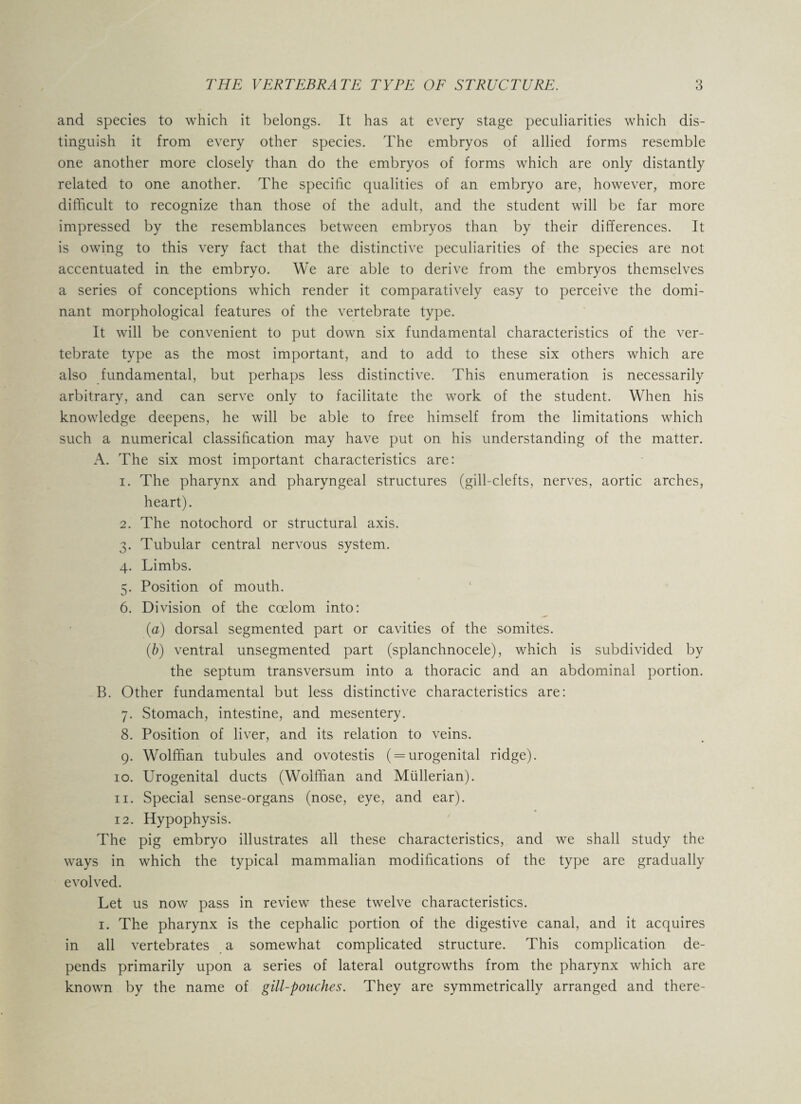 and species to which it belongs. It has at every stage peculiarities which dis¬ tinguish it from every other species. The embryos of allied forms resemble one another more closely than do the embryos of forms which are only distantly related to one another. The specific qualities of an embryo are, however, more difficult to recognize than those of the adult, and the student will be far more impressed by the resemblances between embryos than by their differences. It is owing to this very fact that the distinctive peculiarities of the species are not accentuated in the embryo. We are able to derive from the embryos themselves a series of conceptions which render it comparatively easy to perceive the domi¬ nant morphological features of the vertebrate type. It will be convenient to put down six fundamental characteristics of the ver¬ tebrate type as the most important, and to add to these six others which are also fundamental, but perhaps less distinctive. This enumeration is necessarily arbitrary, and can serve only to facilitate the work of the student. When his knowledge deepens, he will be able to free himself from the limitations which such a numerical classification may have put on his understanding of the matter. A. The six most important characteristics are: 1. The pharynx and pharyngeal structures (gill-clefts, nerves, aortic arches, heart). 2. The notochord or structural axis. 3. Tubular central nervous system. 4. Limbs. 5. Position of mouth. 6. Division of the coelom into: (a) dorsal segmented part or cavities of the somites. (,b) ventral unsegmented part (splanchnocele), which is subdivided by the septum transversum into a thoracic and an abdominal portion. B. Other fundamental but less distinctive characteristics are: 7. Stomach, intestine, and mesentery. 8. Position of liver, and its relation to veins. 9. Wolffian tubules and ovotestis ( = urogenital ridge). 10. Urogenital ducts (Wolffian and Mullerian). 11. Special sense-organs (nose, eye, and ear). 12. Hypophysis. The pig embryo illustrates all these characteristics, and we shall study the ways in which the typical mammalian modifications of the type are gradually evolved. Let us now pass in review these twelve characteristics. 1. The pharynx is the cephalic portion of the digestive canal, and it acquires in all vertebrates a somewhat complicated structure. This complication de¬ pends primarily upon a series of lateral outgrowths from the pharynx which are known by the name of gill-pouches. They are symmetrically arranged and there-