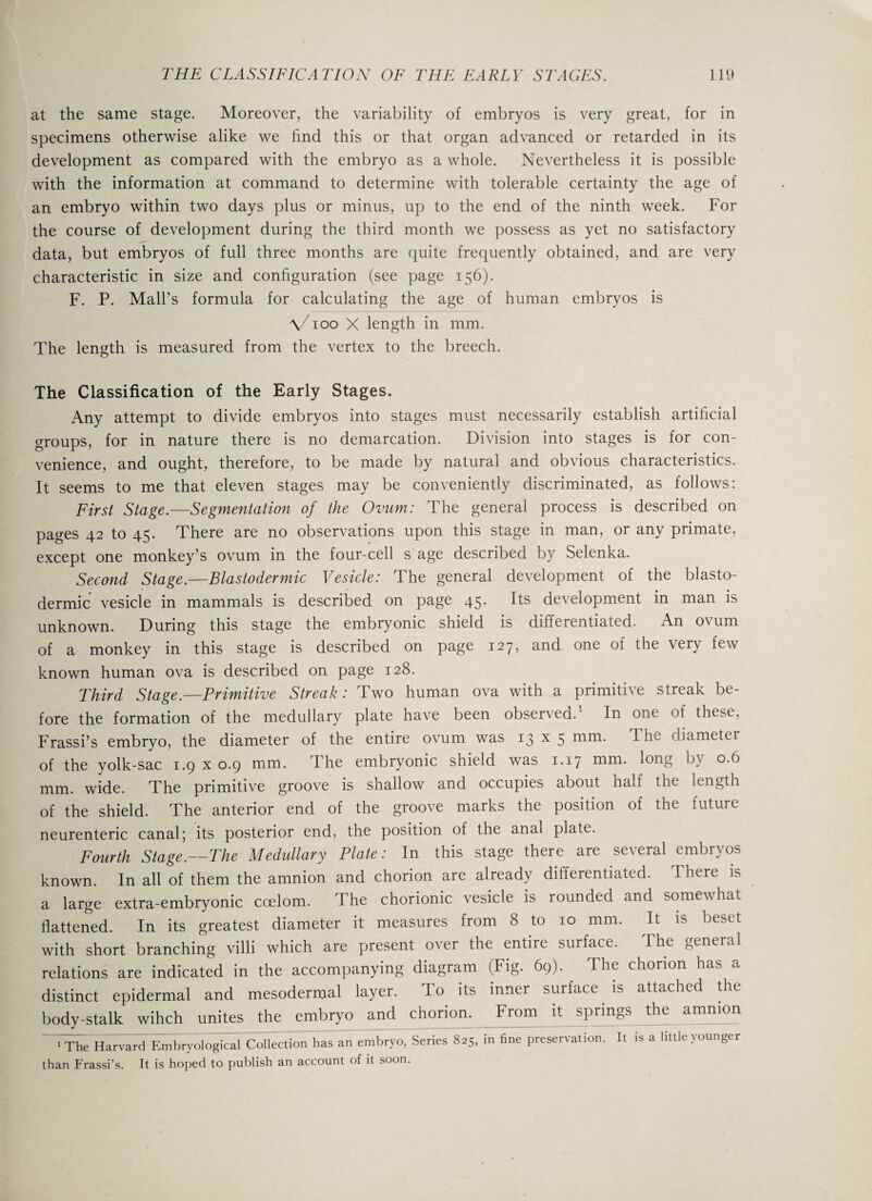 at the same stage. Moreover, the variability of embryos is very great, for in specimens otherwise alike we find this or that organ advanced or retarded in its development as compared with the embryo as a whole. Nevertheless it is possible with the information at command to determine with tolerable certainty the age of an embryo within two days plus or minus, up to the end of the ninth week. For the course of development during the third month we possess as yet no satisfactory data, but embryos of full three months are quite frequently obtained, and are very characteristic in size and configuration (see page 156). F. P. Mall’s formula for calculating the age of human embryos is \/ioo X length in mm. The length is measured from the vertex to the breech. The Classification of the Early Stages. Any attempt to divide embryos into stages must necessarily establish artificial groups, for in nature there is no demarcation. Division into stages is for con¬ venience, and ought, therefore, to be made by natural and obvious characteristics. It seems to me that eleven stages may be conveniently discriminated, as follows: First Stage.—Segmentation of the Ovum: The general process is described on pages 42 to 45. There are no observations upon this stage in man, or any primate, except one monkey’s ovum in the four-cell s age described by Selenka. Second Stage.—Blastodermic Vesicle: The general development of the blasto¬ dermic vesicle in mammals is described on page 45. Its development in man is unknown. During this stage the embryonic shield is differentiated. An ovum of a monkey in this stage is described on page 127, and one of the very few known human ova is described on page 128. Third Stage.—Primitive Streak: Two human ova with a primitive streak be¬ fore the formation of the medullary plate have been observed.1 In one of these, Frassi’s embryo, the diameter of the entire ovum was 13 x 5 mm. The diameter of the yolk-sac 1.9 x 0.9 mm. The embryonic shield was 1.17 mm. long by 0.6 mm. wide. The primitive groove is shallow and occupies about half the length of the shield. The anterior end of the groove marks the position of the future neurenteric canal; its posterior end, the position of the anal plate. Fourth Stage.—The Medullary Plate: In this stage there are several embryos known. In all of them the amnion and chorion are already differentiated. There is a large extra-embryonic coelom. The chorionic vesicle is rounded and somewhat flattened. In its greatest diameter it measures from 8 to 10 mm. It is beset with short branching villi which are present over the entire surface. The general relations are indicated in the accompanying diagram (Fig. 69). The chorion has a distinct epidermal and mesodermal layer. To its inner surface is attached the body-stalk wihch unites the embryo and chorion. From it springs the amnion ‘The Harvard Embryological Collection has an embryo, Series 8^, in fine preservation It is a little younger than Frassi’s. It is hoped to publish an account of it soon.