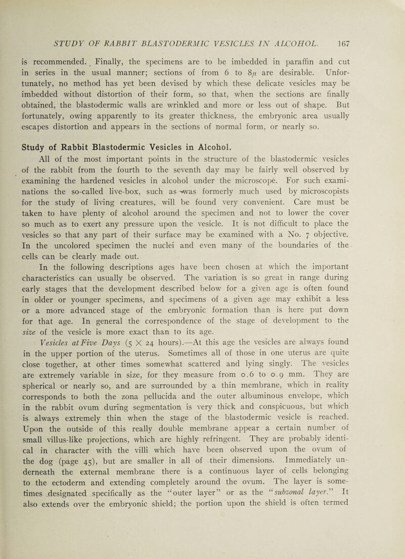 is recommended. Finally, the specimens are to be imbedded in paraffin and cut in series in the usual manner; sections of from 6 to S/i are desirable. Unfor¬ tunately, no method has yet been devised by which these delicate vesicles may be imbedded without distortion of their form, so that, when the sections are finally obtained, the blastodermic walls are wrinkled and more or less out of shape. But fortunately, owing apparently to its greater thickness, the embryonic area usually escapes distortion and appears in the sections of normal form, or nearly so. Study of Rabbit Blastodermic Vesicles in Alcohol. All of the most important points in the structure of the blastodermic vesicles of the rabbit from the fourth to the seventh day may be fairly well observed by examining the hardened vesicles in alcohol under the microscope. For such exami¬ nations the so-called live-box, such as -*vas formerly much used by microscopists for the study of living creatures, will be found very convenient. Care must be taken to have plenty of alcohol around the specimen and not to lower the cover so much as to exert any pressure upon the vesicle. It is not difficult to place the vesicles so that any part of their surface may be examined with a No. 7 objective. In the uncolored specimen the nuclei and even many of the boundaries of the cells can be clearly made out. In the following descriptions ages have been chosen at which the important characteristics can usually be observed. The variation is so great in range during early stages that the development described below for a given age is often found in older or younger specimens, and specimens of a given age may exhibit a less or a more advanced stage of the embryonic formation than is here put down for that age. In general the correspondence of the stage of development to the size of the vesicle is more exact than to its age. Vesicles at Five Days (5 X 24 hours).—At this age the vesicles are always found in the upper portion of the uterus. Sometimes all of those in one uterus are quite close together, at other times somewhat scattered and lying singly. The vesicles are extremely variable in size, for they measure from 0.6 to 0.9 mm. They are spherical or nearly so, and are surrounded by a thin membrane, which in reality corresponds to both the zona pellucida and the outer albuminous envelope, which in the rabbit ovum during segmentation is very thick and conspicuous, but which is always extremely thin when the stage of the blastodermic vesicle is reached. Upon the outside of this really double membrane appear a certain number of small villus-like projections, which are highly refringent. They are probably identi¬ cal in character with the villi which have been observed upon the ovum of the dog (page 45), but are smaller in all of tneir dimensions. Immediately un¬ derneath the external membrane there is a continuous layer of cells belonging to the ectoderm and extending completely around the ovum. The layer is some¬ times designated specifically as the “ outer layer1’ or as the “ subzonal layer: It also extends over the embryonic shield; the portion upon the shield is often termed