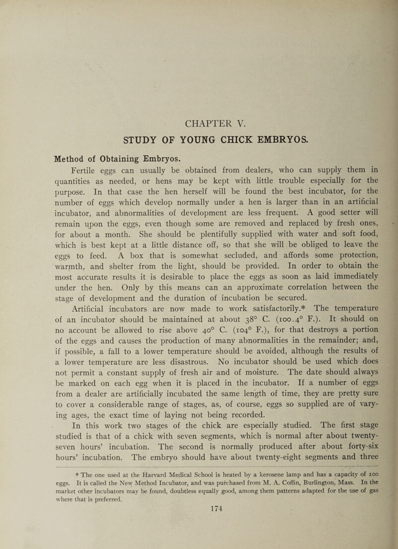 CHAPTER V. STUDY OF YOUNG CHICK EMBRYOS. Method of Obtaining Embryos. Fertile eggs can usually be obtained from dealers, who can supply them in quantities as needed, or hens may be kept with little trouble especially for the purpose. In that case the hen herself will be found the best incubator, for the number of eggs which develop normally under a hen is larger than in an artificial incubator, and abnormalities of development are less frequent. A good setter will remain upon the eggs, even though some are removed and replaced by fresh ones, for about a month. She should be plentifully supplied with water and soft food, which is best kept at a little distance off, so that she will be obliged to leave the eggs to feed. A box that is somewhat secluded, and affords some protection, warmth, and shelter from the light, should be provided. In order to obtain the most accurate results it is desirable to place the eggs as soon as laid immediately under the hen. Only by this means can an approximate correlation between the stage of development and the duration of incubation be secured. Artificial incubators are now made to work satisfactorily.* The temperature of an incubator should be maintained at about 38° C. (100.40 F.). It should on no account be allowed to rise above 40° C. (104° F.), for that destroys a portion of the eggs and causes the production of many abnormalities in the remainder; and, if possible, a fall to a lower temperature should be avoided, although the results of a lower temperature are less disastrous. No incubator should be used which does not permit a constant supply of fresh air and of moisture. The date should always be marked on each egg when it is placed in the incubator. If a number of eggs from a dealer are artificially incubated the same length of time, they are pretty sure to cover a considerable range of stages, as, of course, eggs so supplied are of vary¬ ing ages, the exact time of laying not being recorded. In this work two stages of the chick are especially studied. The first stage studied is that of a chick with seven segments, which is normal after about twenty- seven hours’ incubation. The second is normally produced after about forty-six hours’ incubation. The embryo should have about twenty-eight segments and three * The one used at the Harvard Medical School is heated by a kerosene lamp and has a capacity of ioo eggs. It is called the New Method Incubator, and was purchased from M. A. Coffin, Burlington, Mass. In the market other incubators may be found, doubtless equally good, among them patterns adapted for the use of gas where that is preferred.