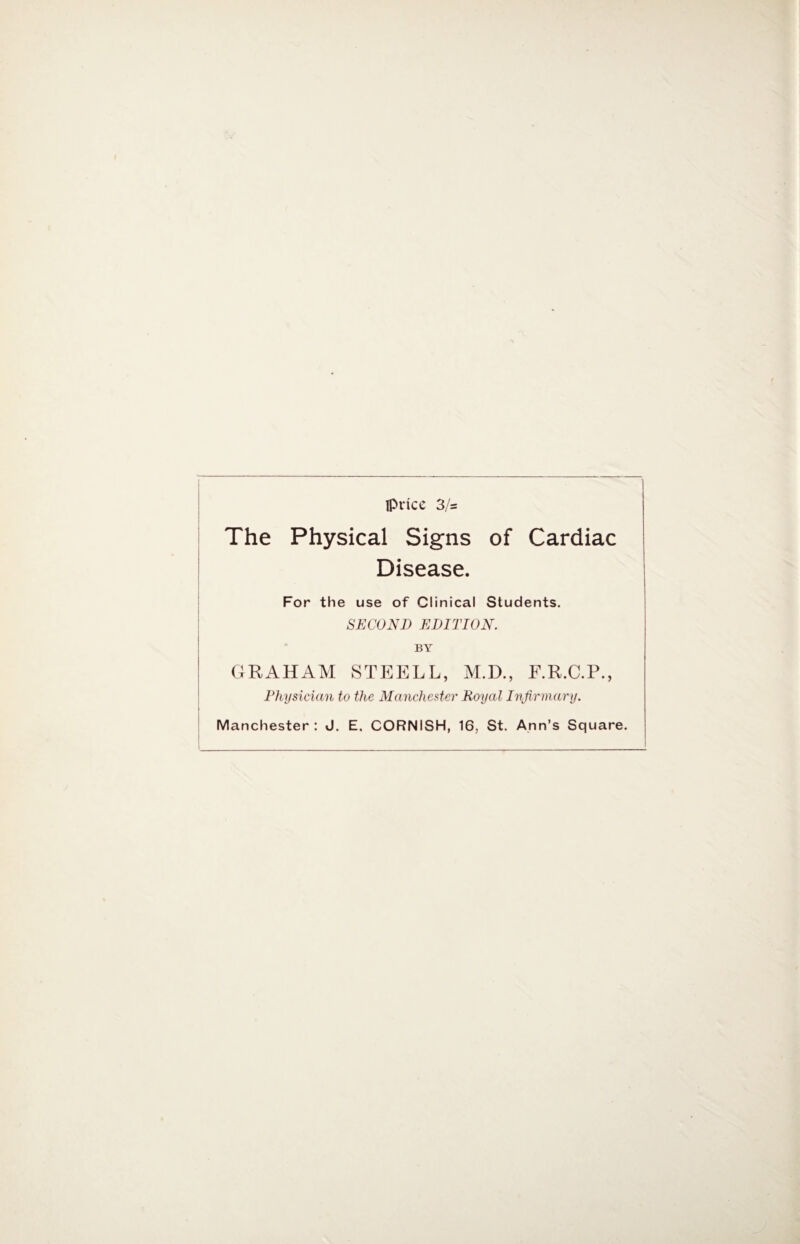 price 3/s The Physical Signs of Cardiac Disease. For the use of Clinical Students. SECOND EDITION. BY GRAHAM STEELL, M.D., F.R.C.P., Physician to the Manchester Royal Infirmary. Manchester: J. E, CORNISH, 16, St. Ann’s Square.