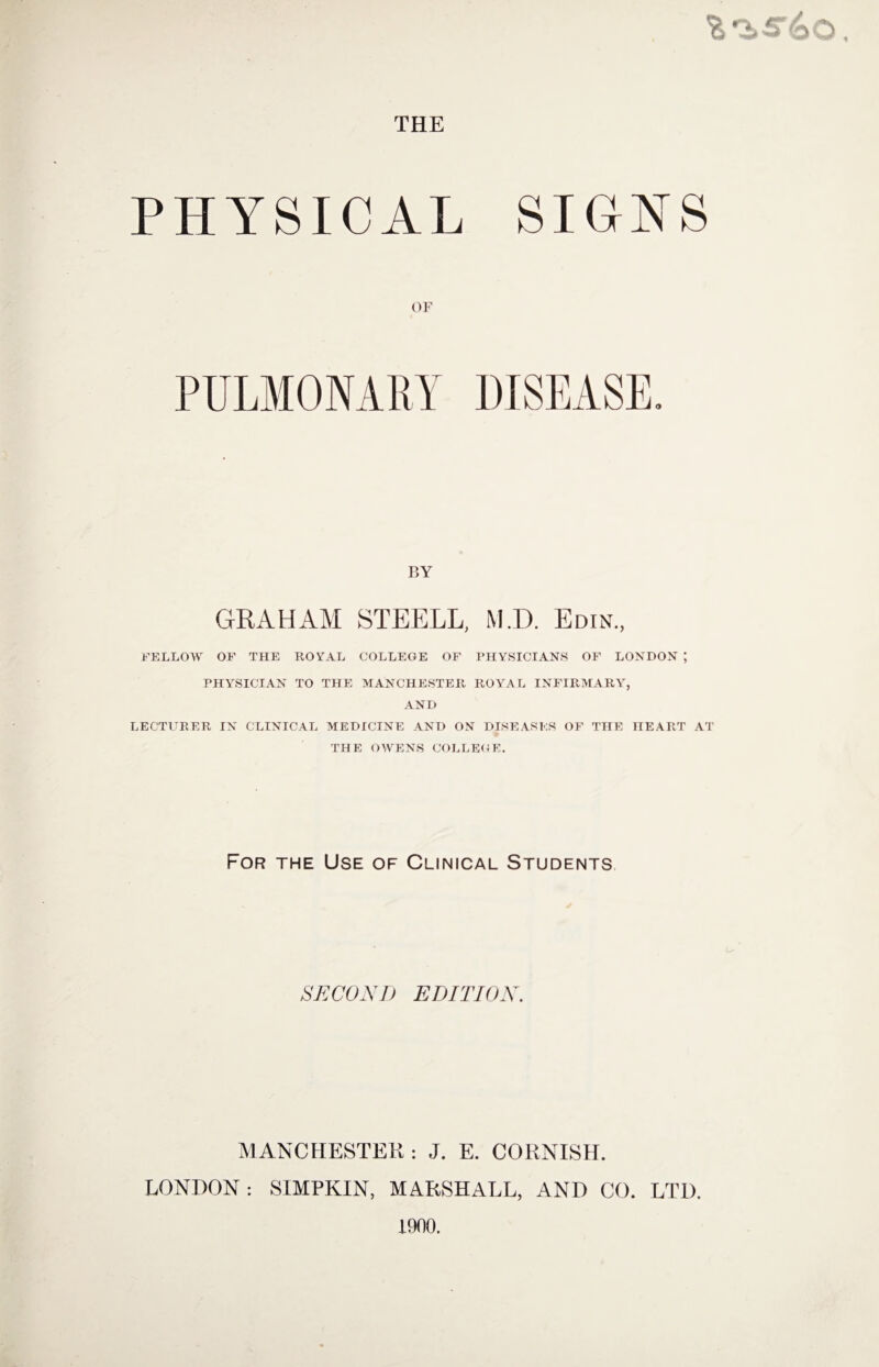 PHYSICAL SIGNS OF BY GRAHAM STEELL, MI). Edin., FELLOW OF THE ROYAL COLLEGE OF PHYSICIANS OF LONDON ; PHYSICIAN TO THE MANCHESTER ROYAL INFIRMARY, AND LECTURER IN CLINICAL MEDICINE AND ON DISEASES OF THE HEART AT THE OWENS COLLEGE. For the Use of Clinical Students SECOND EDITION. MANCHESTER : J. E. CORNISH. LONDON: SIMPKIN, MARSHALL, AND CO. LTD. 1900.