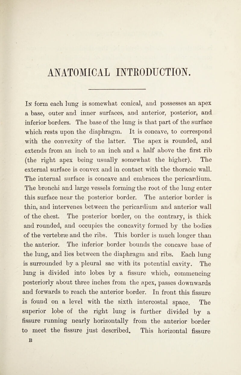 ANATOMICAL INTRODUCTION. In form each lung is somewhat conical, and possesses an apex a base, outer and inner surfaces, and anterior, posterior, and inferior borders. The base of the lung is that part of the surface which rests upon the diaphragm. It is concave, to correspond with the convexity of the latter. The apex is rounded, and extends from an inch to an inch and a half above the first rib (the right apex being usually somewhat the higher). The external surface is convex and in contact with the thoracic wall. The internal surface is concave and embraces the pericardium. The bronchi and large vessels forming the root of the lung enter this surface near the posterior border. The anterior border is thin, and intervenes between the pericardium and anterior wall of the chest. The posterior border, on the contrary, is thick and rounded, and occupies the concavity formed by the bodies of the vertebrae and the ribs. This border is much longer than the anterior. The inferior border bounds the concave base of the lung, and lies between the diaphragm and ribs. Each lung is surrounded by a pleural sac with its potential cavity. The lung is divided into lobes by a fissure which, commencing posteriorly about three inches from the apex, passes downwards and forwards to reach the anterior border. In front this fissure is found on a level with the sixth intercostal space. The superior lobe of the right lung is further divided by a fissure running nearly horizontally from the anterior border to meet the fissure just described. This horizontal fissure B