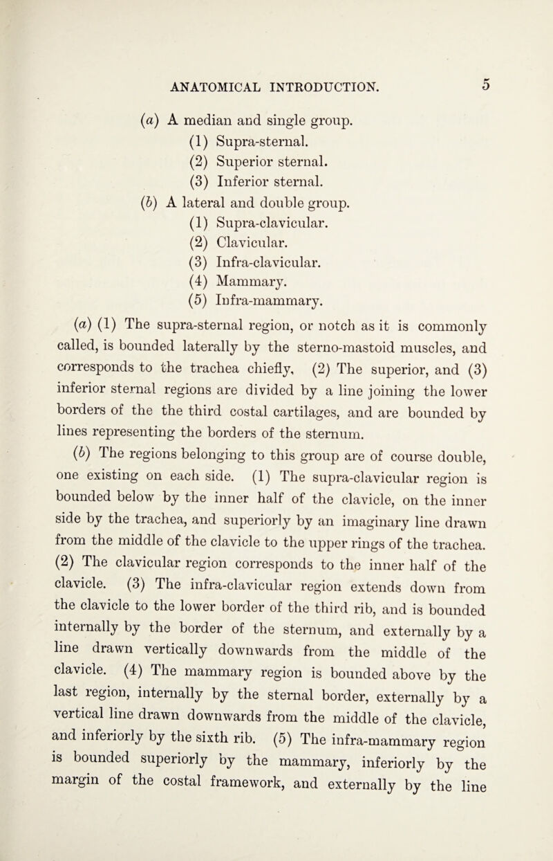 (a) A median and single group. (1) Supra-sternal. (2) Superior sternal. (3) Inferior sternal. (b) A lateral and double group. (1) Supra-clavicular. (2) Clavicular. (3) Infra-clavicular. (4) Mammary. (5) Infra-mammary. (а) (1) The supra-sternal region, or notch as it is commonly called, is bounded laterally by the sterno-mastoid muscles, and corresponds to the trachea chiefly, (2) The superior, and (3) inferior sternal regions are divided by a line joining the lower borders of the the third costal cartilages, and are bounded by lines representing the borders of the sternum. (б) The regions belonging to this group are of course double, one existing on each side. (1) The supra-clavicular region is bounded below by the inner half of the clavicle, on the inner side by the trachea, and superiorly by an imaginary line drawn from the middle of the clavicle to the upper rings of the trachea. (2) The clavicular region corresponds to the inner half of the clavicle. (3) The infra-clavicular region extends down from the clavicle to the lower border of the third rib, and is bounded internally by the border of the sternum, and externally by a line drawn vertically downwards from the middle of the clavicle. (4) The mammary region is bounded above by the last legion, internally by the sternal border, externally by a vertical line drawn downwards from the middle of the clavicle, and interiorly by the sixth rib. (5) The infra-mammary region is bounded superiorly oy the mammary, interiorly by the margin of the costal framework, and externally by the line
