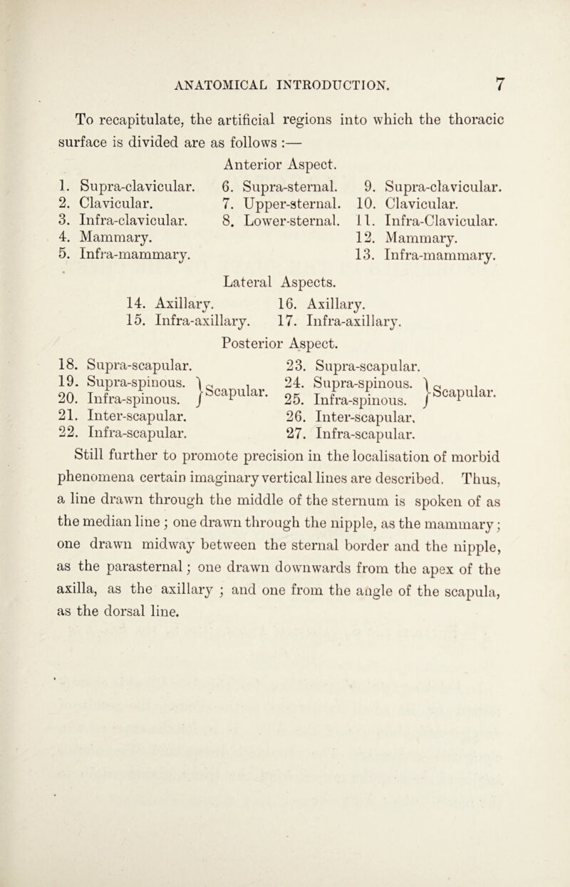 To recapitulate, the artificial regions into which the thoracic surface is divided are as follows :— 1. Supra-clavicular. 2. Clavicular. 3. Infra-clavicular. 4. Mammary. 5. Infra-mammary. Anterior Aspect. 6. Supra-sternal. 7. Upper-sternal. 8. Lower-sternal. 9. Supra-clavicular. 10. Clavicular. 11. Infra-Clavicular. 12. Mammary. 13. Infra-mammary. 18. Supra-scapular. 19. Supra-spinous. 20. Infra-spinous. 21. Inter-scapular. 22. Infra-scapular. •Scapular. Lateral Aspects. 14. Axillary. 16. Axillary. 15. Infra-axillary. 17. Infra-axillary. Posterior Aspect. 23. Supra-scapular. c i 24. Supra-spinous. Scapular. T F • L 25. Inrra-spmous. 26. Inter-scapular, 27. Infra-scapular. Still further to promote precision in the localisation of morbid phenomena certain imaginary vertical lines are described. Thus, a line drawn through the middle of the sternum is spoken of as the median line ; one drawn through the nipple, as the mammary; one drawn midway between the sternal border and the nipple, as the parasternal; one drawn downwards from the apex of the axilla, as the axillary ; and one from the angle of the scapula, as the dorsal line.