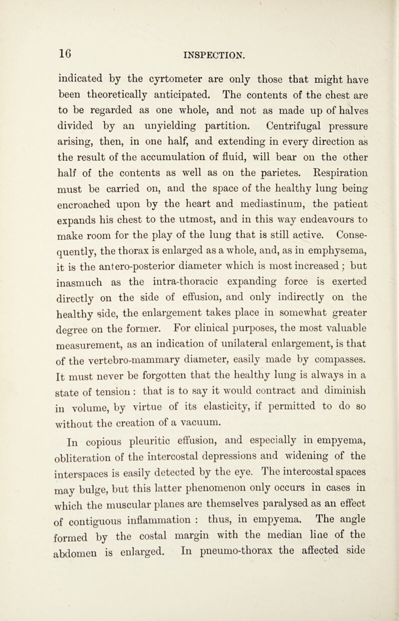 indicated by the cyrtometer are only those that might have been theoretically anticipated. The contents of the chest are to be regarded as one whole, and not as made up of halves divided by an unyielding partition. Centrifugal pressure arising, then, in one half, and extending in every direction as the result of the accumulation of fluid, will bear on the other half of the contents as well as on the parietes. Respiration must be carried on, and the space of the healthy lung being encroached upon by the heart and mediastinum, the patient expands his chest to the utmost, and in this way endeavours to make room for the play of the lung that is still active. Conse¬ quently, the thorax is enlarged as a whole, and, as in emphysema, it is the antero-posterior diameter which is most increased; but inasmuch as the intra-thoracic expanding force is exerted directly on the side of effusion, and only indirectly on the healthy side, the enlargement takes place in somewhat greater degree on the former. For clinical purposes, the most valuable measurement, as an indication of unilateral enlargement, is that of the vertebro-mammary diameter, easily made by compasses. It must never be forgotten that the healthy lung is always in a state of tension : that is to say it would contract and diminish in volume, by virtue of its elasticity, if permitted to do so without the creation of a vacuum. In copious pleuritic effusion, and especially in empyema, obliteration of the intercostal depressions and widening of the interspaces is easily detected by the eye. The intercostal spaces may bulge, but this latter phenomenon only occurs in cases in which the muscular planes are themselves paralysed as an effect of contiguous inflammation : thus, in empyema. The angle formed by the costal margin with the median line of the abdomen is enlarged. In pneumo-thorax the affected side