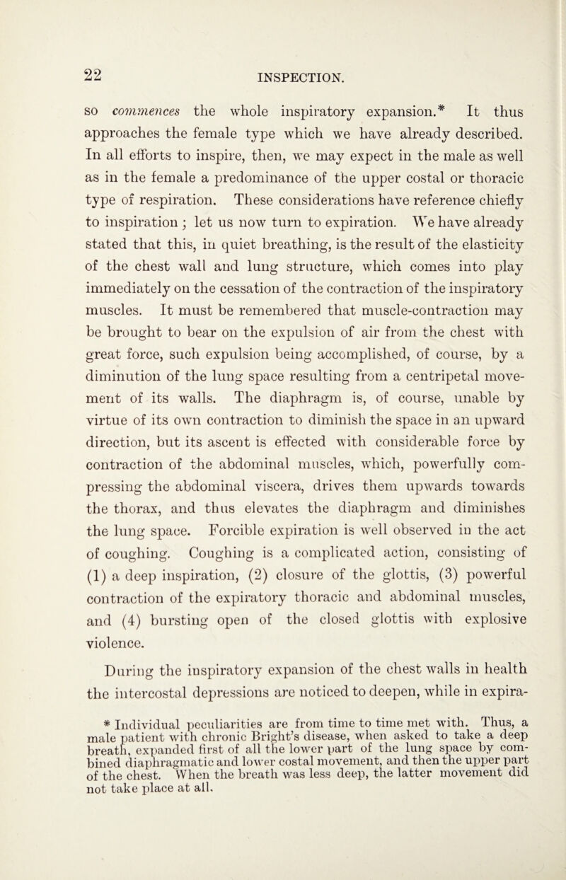 so commences the whole inspiratory expansion.# It thus approaches the female type which we have already described. In all efforts to inspire, then, we may expect in the male as well as in the female a predominance of the upper costal or thoracic type of respiration. These considerations have reference chiefly to inspiration ; let us now turn to expiration. We have already stated that this, in quiet breathing, is the result of the elasticity of the chest wall and lung structure, which comes into play immediately on the cessation of the contraction of the inspiratory muscles. It must be remembered that muscle-contraction may be brought to bear on the expulsion of air from the chest with great force, such expulsion being accomplished, of course, by a diminution of the lung space resulting from a centripetal move¬ ment of its walls. The diaphragm is, of course, unable by virtue of its own contraction to diminish the space in an upward direction, but its ascent is effected with considerable force by contraction of the abdominal muscles, which, powerfully com¬ pressing the abdominal viscera, drives them upwards towards the thorax, and thus elevates the diaphragm and diminishes the lung space. Forcible expiration is well observed in the act of coughing. Coughing is a complicated action, consisting of (1) a deep inspiration, (2) closure of the glottis, (3) powerful contraction of the expiratory thoracic and abdominal muscles, and (4) bursting open of the closed glottis with explosive violence. During the inspiratory expansion of the chest walls in health the intercostal depressions are noticed to deepen, while in expira- * Individual peculiarities are from time to time met with. Thus, a male patient with chronic Bright’s disease, when asked to take a deep breath, expanded first of all the lower part of the lung space by com¬ bined diaphragmatic and lower costal movement, and then the upper part of the chest. When the breath was less deep, the latter movement did not take place at all.