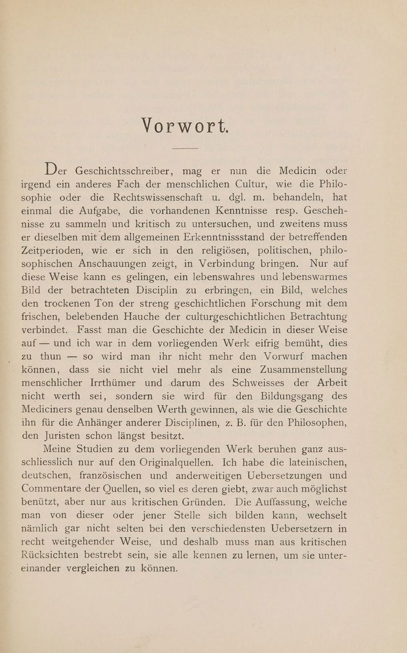 Vorwort. Der Geschichtsschreiber, mag er nun die Medicin oder irgend ein anderes Fach der menschlichen Cultur, wie die Philo- sophie oder die Rechtswissenschaft u. dgl. m. behandeln, hat einmal die Aufgabe, die vorhandenen Kenntnisse resp. Gescheh- nisse zu sammeln und kritisch zu untersuchen, und zweitens muss er dieselben mit dem allgemeinen Erkenntnissstand der betreffenden Zeitperioden, wie er sich in den religiösen, politischen, philo- sophischen Anschauungen zeigt, in Verbindung bringen. Nur auf diese Weise kann es gelingen, ein lebenswahres und lebenswarmes Bild der betrachteten Disciplin zu erbringen, ein Bild, welches den trockenen Ton der streng geschichtlichen Forschung mit dem frischen, belebenden Hauche der culturgeschichtlichen Betrachtung verbindet. Fasst man die Geschichte der Medicin in dieser Weise auf — und ich war in dem vorliegenden Werk eifrig bemüht, dies zu thun — so wird man ihr nicht mehr den Vorwurf machen . können, dass sie nicht viel mehr als eine Zusammenstellung menschlicher Irrthümer und .darum des Schweisses der Arbeit nicht werth sei, sondern sie wird für den Bildungsgang des Mediciners genau denselben Werth gewinnen, als wie die Geschichte ihn für die Anhänger anderer Disciplinen, z. B. für den Philosophen, den Juristen schon längst besitzt. Meine Studien zu dem vorliegenden Werk beruhen ganz aus- schliesslich nur auf den Originalquellen. Ich habe die lateinischen, deutschen, französischen und anderweitigen Uebersetzungen und Commentare der Quellen, so viel es deren giebt, zwar auch möglichst benützt, aber nur aus kritischen Gründen. Die Auffassung, welche man von dieser oder jener Stelle sich bilden kann, wechselt nämlich gar nicht selten bei den verschiedensten Uebersetzern in recht weitgehender Weise, und deshalb muss man aus kritischen Rücksichten bestrebt sein, sie alle kennen zu lernen, um sie unter- einander vergleichen zu können.