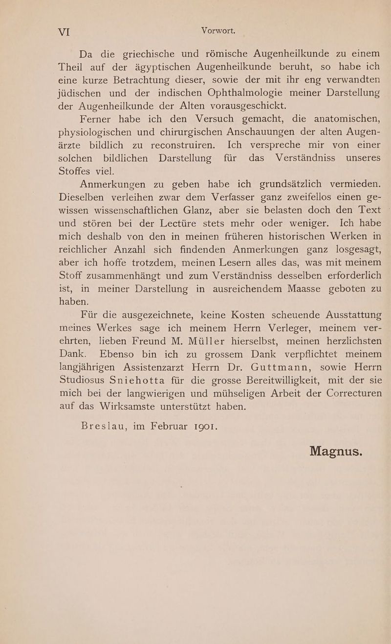 Da die griechische und römische Augenheilkunde zu einem Theil auf der ägyptischen Augenheilkunde beruht, so habe ich eine kurze Betrachtung dieser, sowie der mit ihr eng verwandten jüdischen und der indischen Ophthalmologie meiner Darstellung der Augenheilkunde der Alten vorausgeschickt. Ferner habe ich den Versuch gemacht, die anatomischen, physiologischen und chirurgischen Anschauungen der alten Augen- ärzte bildlich zu reconstruiren. Ich verspreche mir von einer solchen bildlichen Darstellung für das Verständniss unseres Stoffes viel. Anmerkungen zu geben habe ich grundsätzlich vermieden. Dieselben verleihen zwar dem Verfasser ganz zweifellos einen ge- wissen wissenschaftlichen Glanz, aber sie belasten doch den Text und stören bei der Lectüre stets mehr oder weniger. Ich habe mich deshalb von den in meinen früheren historischen Werken in reichlicher Anzahl sich findenden Anmerkungen ganz losgesagt, aber ich hoffe trotzdem, meinen Lesern alles das, was mit meinem Stoff zusammenhängt und zum Verständniss desselben erforderlich ist, in meiner Darstellung in ausreichendem Maasse geboten zu haben. Für die ausgezeichnete, keine Kosten scheuende Ausstattung meines Werkes sage ich meinem Herrn Verleger, meinem ver- ehrten, lieben Freund M. Müller hierselbst, meinen herzlichsten Dank. Ebenso bin ich zu grossem Dank verpflichtet meinem langjährigen Assistenzarzt Herrn Dr. Guttmann, sowie Herrn Studiosus Sniehotta für die grosse Bereitwilligkeit, mit der sie mich bei der langwierigen und mühseligen Arbeit der Correcturen auf das Wirksamste unterstützt haben. Breslau, im Februar 1901. Magnus.