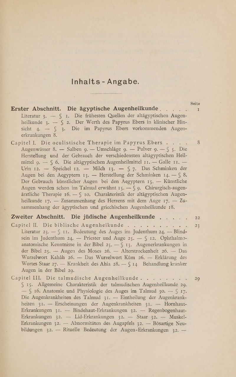 Inhalts - Angabe. Seite Erster Abschnitt. Die ägyptische Augenheilkunde. . . . . I Literatur 3. — $ ı. Die frühesten Quellen der altägyptischen Augen- heilkunde 3. — $ 2. Der Werth des Papyrus Ebers in klinischer Hin- sicht 4. — $ 3. Die im Papyrus Ebers vorkommenden Augen- erkrankungen 8. Capitell. Dieseulistische Therapie ım.Dapyrus Ebers .. . 8 Augenwässer 8. — Salben 9. — Umschläge 9. — Pulver 9. —$ 5. Bi Herstellung und der Gebrauch der verschiedensten altägyptischen Heil- mittel 9. — $ 6. Die altägyptischen Augenheilmittel 11. — Galle ıı. — Urin 12. — Speichel 12. — Milch 13. — $ 7. Das Schminken der Augen bei den Aegyptern ı3. — Herstellung der Schminken 14. — $ 8. Der Gebrauch künstlicher Augen bei den Aegyptern ıs. — Künstliche Augen werden schon im Talmud erwähnt 15. — $ 9. Chirurgisch-augen- ärztliche Therapie 16. — $ 10. Charakteristik der altägyptischen Augen- heilkunde 17. — Zusammenhang des Herzens mit dem Auge 17. — Zu- sammenhang der ägyptischen und griechischen Augenheilkunde 18. - Zweiter Abschnitt. Die jüdische Augenheilkunde . . ... 22 epmelll,., Die’biblusche Augenheiküunde . 23 Literatur 23. — $ ıı. Bedeutung des Auges im deal ER - End sein im Judenthum 24. — Priester und Auge 25. — $ ı2. Ophthalmo- anatomische Kenntnisse in der Bibel 25. — $ 13. Augenerkrankungen in der Bibel 25. — Augen des Moses 26. — Alterstrockenheit 26. — Das Wurzelwort Kahäh 26. — Das Wurzelwort Küm 26. — Erklärung des Wortes Staar 27. — Krankheit des Ahia 28. — $ ı4 Behandlung kranker Augen in der Bibel 29. Capitel IIk Die talmudische Augenheilkunde .... .. 29 $ ı5. Allgemeine Charakteristik der talmudischen Augenheilluind&amp; S — 5 16. Anatomie und Physiologie des Auges im Talmud 30. — $ 17. Die Augenkrankheiten des Talmud 31. — Eintheilung der Augenkrank- heiten 31. — Erscheinungen der Augenkrankheiten 31. — Hornhaut- Erkrankungen 31. — Bindehaut-Erkrankungen 32. — Regenbogenhaut- Erkrankungen 32. — Lid-Erkrankungen 32. — Staar 32. — Muskel- Erkrankungen 32. — Abnormitäten des Augapfels 32. — Bösartige Neu- bildungen 32. — Rituelle Bedeutung der Augen-Erkrankungen 32. —