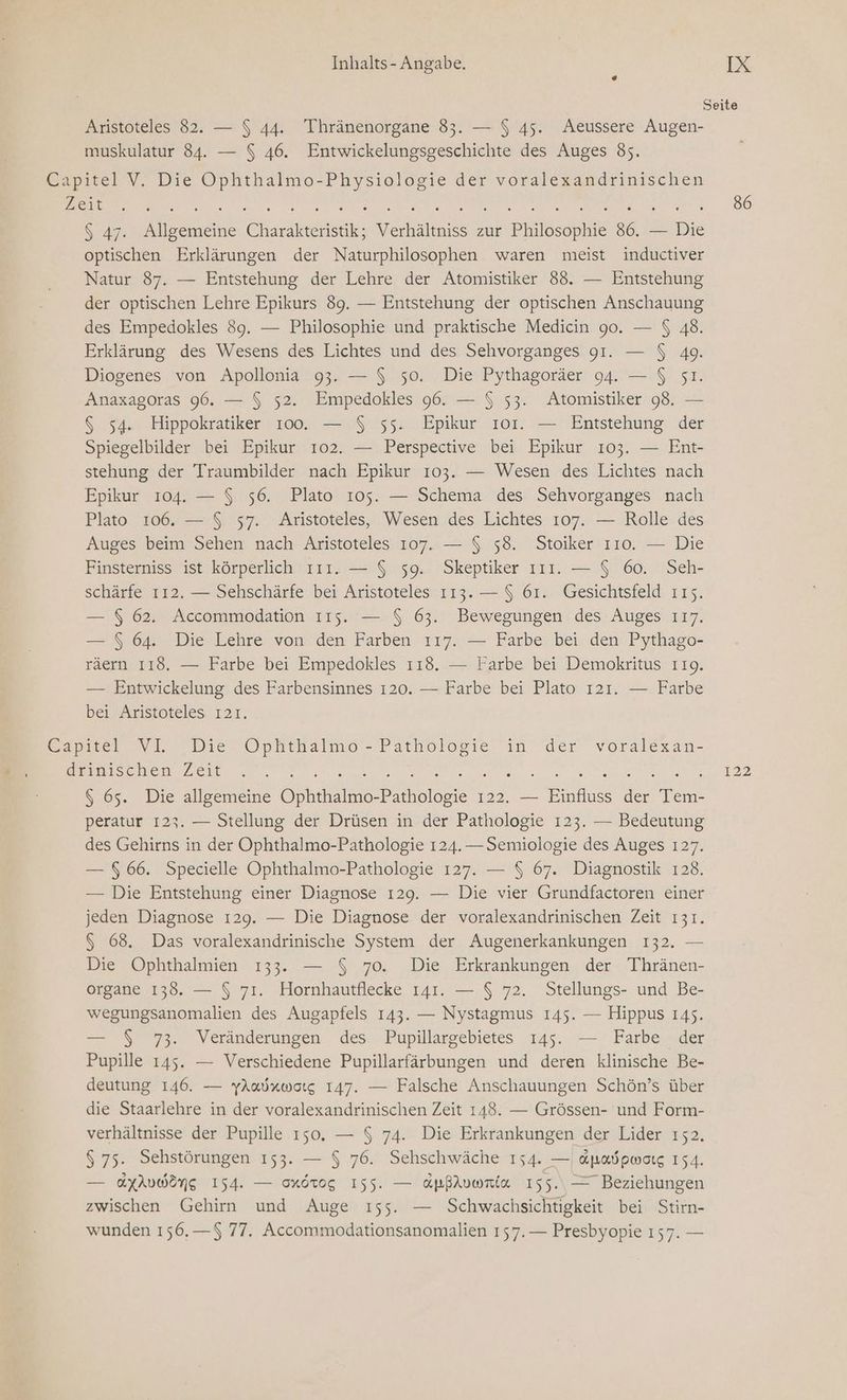 Seite Aristoteles 82. — $ 44. Thränenorgane 83. — $ 45. Aeussere Augen- muskulatur 84. — $ 46. Entwickelungsgeschichte des Auges 85. Capitel V. Die Ophthalmo-Physiologie der voralexandrinischen ne N RE LE TINO ER m. 00 $ 47. Allgemeine Charakteristik; Verhältniss zur Philosophie 86. — Die optischen Erklärungen der Naturphilosophen waren meist inductiver Natur 87. — Entstehung der Lehre der Atomistiker 88. — Entstehung der optischen Lehre Epikurs 89. — Entstehung der optischen Anschauung des Empedokles 89. — Philosophie und praktische Medicin 90. — $ 48. Erklärung des Wesens des Lichtes und des Sehvorganges 91. — $ 49. Diogenes von Apollonia 93. — $ 50. Die Pythagoräer 94. — $ 5ı. Anaxagoras 96. — $ 52. Empedokles 96. — $ 53. Atomistiker 98. — G 54. Hippokratiker 100. — $ 55. Epikur 101. — Entstehung der Spiegelbilder bei Epikur 102. — Perspective bei Epikur 103. — Ent- stehung der Traumbilder nach Epikur 103. — Wesen des Lichtes nach Epikur 104. — $ 56. Plato 105. — Schema des Sehvorganges nach Plato 106. — $ 57. Aristoteles, Wesen des Lichtes 107. — Rolle des Auges beim Sehen nach Aristoteles 107. — $ 58. Stoiker 110. — Die Finsterniss ist körperlich ıır. — $ 59. Skeptiker ııı. — $ 60. Seh- schärfe 112. — Sehschärfe bei Aristoteles 113. — $ 61. Gesichtsfeld 115. — $ 62. Accommodation ııs. — $ 63. Bewegungen des Auges 117. — $ 64. Die Lehre von den Farben ı17. — Farbe bei den Pythago- räern 118. — Farbe bei Empedokles ı18. — Farbe bei Demokritus 119. — Entwickelung des Farbensinnes 120. — Farbe bei Plato 121. — Farbe bei Aristoteles ı21. Capstel NT. Die ÖOphthalmo’- Pathologie in der voralexan- ADB AN Er rag A Br RR >> $ 65. Die allgemeine Ophthalmo-Pathologie 122. — Einfluss der Tem- peratur 123. — Stellung der Drüsen in der Pathologie 123. — Bedeutung des Gehirns in der Ophthalmo-Pathologie 124.— Semiologie des Auges 127. — 6.66. Specielle Ophthalmo-Pathologie 127. — $ 67. Diagnostik 128. — Die Entstehung einer Diagnose 129. — Die vier Grundfactoren einer jeden Diagnose 129. — Die Diagnose der voralexandrinischen Zeit 131. G 68. Das voralexandrinische System der Augenerkankungen 132. — Die Ophthalmien 133. — $ 70. Die Erkrankungen der Thränen- organe 138. — $ 71. Hornhautflecke 141. — $ 72. Stellungs- und Be- wegungsanomalien des Augapfels 143. — Nystagmus 145. — Hippus 145. — $ 73. Veränderungen des Pupillargebietes 145. — Farbe der Pupille 145. — Verschiedene Pupillarfärbungen und deren klinische Be- deutung 146. — yAadxworg 147. — Falsche Anschauungen Schön’s über die Staarlehre in der voralexandrinischen Zeit 148. — Grössen- und Form- verhältnisse der Pupille 150. — $ 74. Die Erkrankungen der Lider 152. $ 75. Sehstörungen 153. — $ 76. Sehschwäche 154. — &amp;padpwarg 154. — AXAUWONG 154. — Mörog 155. — dpßiuwria 155. Beziehungen zwischen Gehirn und Auge ı55. — Schwachsichtigkeit bei Stirn- wunden 156.—$ 77. Accommodationsanomalien 157.— Presbyopie ı57. —