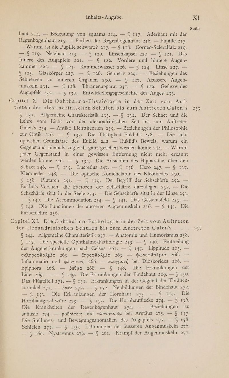 Seite haut 214. — Bedeutung von squama 214. — $ ı17. Aderhaut mit der Regenbogenhaut 215. — Farben der Regenbogenhaut 216. — Pupille 217. — Warum ist die Pupille schwarz? 217. — $ 118. Corneo-Scleralfalz 219. — $ 119. Netzhaut 219. — $ 120. Linsenkapsel 220. — $ ı21. Das Innere des Augapfels 221. — $ ı22. Vordere und hintere Augen- kammer 222. — $ 123. Kammerwasser 226. — $ ı24. Linse 227. — $ 125. Glaskörper 227. — $ 126. Sehnerv 229. — Beziehungen des Sehnerven zu inneren Organen 230. — $ 127. Aeussere Augen- muskeln 231. — $ 128. Thränenapparat 231. — $ 129. Gefässe des Augapfels 232. — $ 130. Entwickelungsgeschichte des Auges 233. Capitel X. Die Ophthalmo-Physiologie in der Zeit vom Auf- treten der alezandrinischen Schulen bis zum Auftreten Galen’s 233 $ 131. Allgemeine Charakteristik 233. — $ 132. Der Sehact und die Lehre vom Licht von der alexandrinischen Zeit bis zum Auftreten Galen’s 234. — Antike Lichttheorien 235. — Beziehungen der Philosophie zur Optik 236. — $ 133: Die Thätigkeit Euklid’s 238. — Die acht optischen Grundsätze des Euklid 242. — Euklid’s Beweis, warum ein Gegenstand niemals zugleich ganz gesehen werden könne 244. — Warum jeder Gegenstand in einer gewissen Entfernung nicht mehr erkannt werden könne 246. — $ 134. Die Ansichten des Hipparchus über den Sehact 246. — $ 135. Lucretius 247. — $ 136. Hero 247. — $ 137. Kleomedes 248. — Die optische Nomenclatur des Kleomedes 250. — $ 138. Plutarch 251. — $ 139. Der Begriff der Sehschärfe 252. — Euklid’s Versuch, die Factoren der Sehschärfe darzulegen 252. — Die Sehschärfe sitzt in der Seele 253. — Die Sehschärfe sitzt in der Linse 253. — $ 140. Die Accommodation 254. — $ 141. Das Gesichtsfeld 255. — $ 142. Die Functionen der äusseren Augenmuskeln 256. — $ 143. Die Farbenlehre 256. © CapitelXI. Die Ophthalmo-Pathologie in der Zeit vom Auftreten der alexandrinischen Schulen bis: zum Auftreren Galens . .2 1... 257 5 144. Allgemeine Charakteristik 257. — Anatomie und Humorismus 258. $ 145. Die specielle Ophthalmo-Pathologie 259. — $ 146. Eintheilung der Augenerkrankungen nach Celsus 261. — $ 147. Lippitudo 263. — orAmpopdarnia 265. — Empopdarnia 265. — dupoptarpia 266. — Inflammatio und yYAeykowi 266. — YAeypowm bei Dioskorides 266. — Epiphora 268. — feönn 268. — $ 148. Die Erkrankungen der Lider 269. — — $ 149. Die Erkrankungen der Bindehaut 269. — $ 150. Das Flügelfell 271.— $ ısı. Erkrankungen in der Gegend der Thränen- karunkel 271. — fudg 272. — $ ı52. Neubildungen der Bindehaut 272. — $ 153. Die Erkrankungen der Hornhaut 273. — $ 154. Die Hornhautgeschwüre 273. — $ ı55. Die Hornhautflecke 274. — $ 156. Die Krankheiten der Regenbogenhaut 274. — Beziehungen zu suffusio 274. — wovöplacıg und nAatxopia bei Aretäus 275. — $ 157. Die Stellungs- und Bewegungsanomalien des Augapfels 275. — $ 158. Schielen 275. — $ 159. Lähmungen der äusseren Augenmuskeln 276. — $ 160. Nystagmus 276. — $ 261. Krampf der Augenmuskeln 277.
