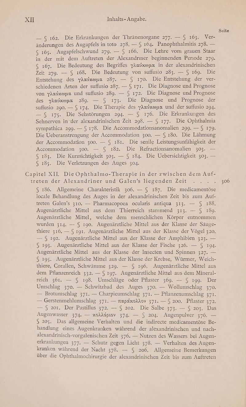 — $ 162. Die Erkrankungen der Thränenorgane 277. — $ 163. Ver- änderungen des Augapfels in toto 278. — $ 164. Panophthalmitis 278. — $ 165. Augapfelschwund 279. — $ 166. Die Lehre vom grauen Staar in der mit dem Auftreten der Alexandrıner beginnenden Periode 279. $ 167. Die Bedeutung des Begriffes yAadrwpa in der alexandrinischen Zeit 279. — $ 168. Die Bedeutung von sufiusio 283. — $ 169. Die Entstehung des yAudrwpa 287. — $ 170. Die Entstehung der ver- schiedenen Arten der suffusio 287. — $ 171. Die Diagnose und Prognose von yAadxwpa und suffusio 289. — $ 172. Die Diagnose und Prognose des yAadawpa 289. — $ 173. Die Diagnose und Prognose der suffusio 290. — $ 174. Die Therapie des YAaduwpa und der suffusio 294. — $ 175. Die Sehstörungen 294. — $ 176. Die Erkrankungen des Sehnerven in der alexandrinischen Zeit 298. — $ 177. Die Ophthalmia sympathica 299. — $ 178. Die Accommodationsanomalien 299. — $ 179. Die Ueberanstrengung der Accommodation 300. — $ 180. Die Lähmung der Accommodation 300. — $ 181. Die senile Leistungsunfähigkeit der Accommodation 300. — $ 182. Die Refractionsanomalien 303. — $ 183. Die Kurzsichtigkeit 303. — $ 184. Die Uebersichtigkeit 303. — $ 185. Die Verletzungen des Auges 304. 6 186. Allgemeine Charakteristik 306. — $ 187. Die medicamentöse locale Behandlung des Auges in der alexandrinischen Zeit bis zum Auf- treten Galen’s 310. — Pharmacopoea ocularis antiqua 313. — $ 188. Augenärztliche Mittel aus dem Thierreich stammend 313. — $ 180. Augenärztliche Mittel, welche dem menschlichen Körper entnommen wurden 314. — $ 190. Augenärztliche Mittel aus der Klasse der Säuge- thiere 316. — $ 191. Augenärztliche Mittel aus der Klasse der Vögel 320. — $ 192. Augenärztliche Mittel aus der Klasse der Amphibien 323. — $ 193. . Augenärztliche Mittel aus der Klasse der Fische 326. — $ 194. Augenärztliche Mittel aus der Klasse der Insecten und Spinnen 327. — $ 195. Augenärztliche Mittel aus der Klasse der Krebse, Würmer, Weich- thiere, Corallen, Schwämme 329. — $ 196. Augenärztliche Mittel aus dem Pflanzenreich 332. — $ 197. Augenärztliche Mittel aus dem Mineral- reich 361. — $ 198. Umschläge oder Pflaster 369. — $ 199. Der Umschlag 370. — Schwitzbad des Auges 370. — Wollumschlag 370. — Brotumschlag 371. — Charpieumschlag 371. — Pflanzenumschlag 371. — Gerstenmehlumschlag 371. — rapdxorAov 371. — $ 200. Pflaster 372. — $ 201. Der Pastillus 372. — $ 202. Die Salbe 373. — $ 203. Das Augenwasser 374. — xoAAöptov 374. — $ 204. Augenpulver 376. — $ 205. Das allgemeine Verhalten und die indirecte medicamentöse Be- handlung eines Augenkranken während der alexandrinischen und nach- alexandrinisch-vorgalenischen Zeit 376. — Nutzen des Wassers bei Augen- erkrankungen 377. — Schutz gegen Licht 378. — Verhalten des Augen- kranken während der Nacht 378. — $ 206. Allgemeine Bemerkungen über die Ophthalmochirurgie der alexandrinischen Zeit bis zum Auftreten Seite 306