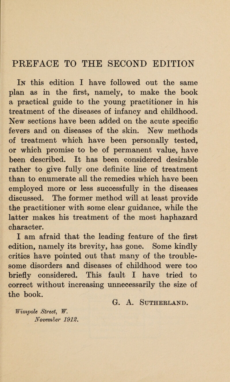 PREFACE TO THE SECOND EDITION In this edition I have followed out the same plan as in the first, namely, to make the book a practical guide to the young practitioner in his treatment of the diseases of infancy and childhood. New sections have been added on the acute specific fevers and on diseases of the skin. New methods of treatment which have been personally tested, or which promise to be of permanent value, have been described. It has been considered desirable rather to give fully one definite line of treatment than to enumerate all the remedies which have been employed more or less successfully in the diseases discussed. The former method will at least provide the practitioner with some clear guidance, while the latter makes his treatment of the most haphazard character. I am afraid that the leading feature of the first edition, namely its brevity, has gone. Some kindly critics have pointed out that many of the trouble¬ some disorders and diseases of childhood were too briefly considered. This fault I have tried to correct without increasing unnecessarily the size of the book. G. A. Sutherland. Wimpole Street, W. November 1912.