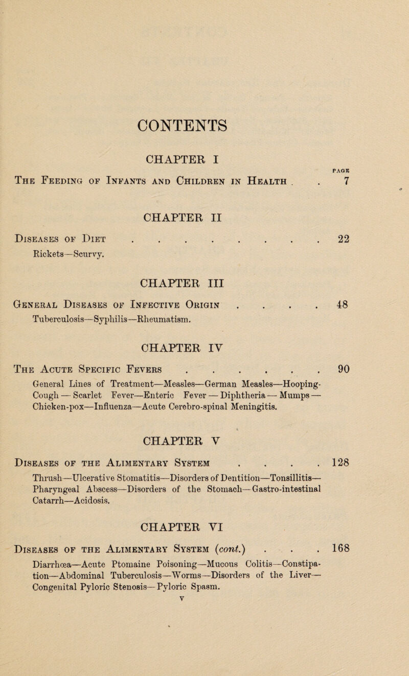 CHAPTER I PAGE The Feeding of Infants and Children in Health . . 7 CHAPTER II Diseases of Diet ..22 Rickets—Scurvy. CHAPTER III General Diseases of Infective Origin .... 48 Tuberculosis-Syphilis—Rheumatism. CHAPTER IY The Acute Specific Fevers ...... 90 General Lines of Treatment—Measles—German Measles—Hooping- Cough — Scarlet Fever—Enteric Fever — Diphtheria — Mumps — Chicken-pox—Influenza—Acute Cerebro-spinal Meningitis. CHAPTER Y Diseases of the Alimentary System . . . .128 Thrush—Ulcerative Stomatitis—Disorders of Dentition—Tonsillitis— Pharyngeal Abscess—Disorders of the Stomach—Gastro-intestinal Catarrh—Acidosis. CHAPTER YI Diseases of the Alimentary System (cont.) . . .168 Diarrhoea—Acute Ptomaine Poisoning—Mucous Colitis—Constipa¬ tion—Abdominal Tuberculosis—Worms—Disorders of the Liver— Congenital Pyloric Stenosis—Pyloric Spasm.