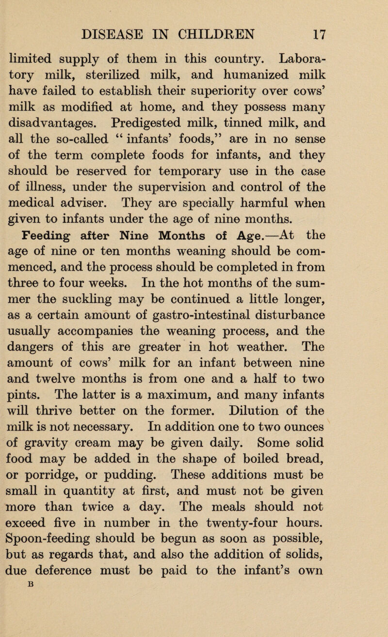 limited supply of them in this country. Labora¬ tory milk, sterilized milk, and humanized milk have failed to establish their superiority over cows’ milk as modified at home, and they possess many disadvantages. Predigested milk, tinned milk, and all the so-called 44 infants’ foods,” are in no sense of the term complete foods for infants, and they should be reserved for temporary use in the case of illness, under the supervision and control of the medical adviser. They are specially harmful when given to infants under the age of nine months. Feeding after Nine Months of Age.—At the age of nine or ten months weaning should be com¬ menced, and the process should be completed in from three to four weeks. In the hot months of the sum¬ mer the suckling may be continued a little longer, as a certain amount of gastro-intestinal disturbance usually accompanies the weaning process, and the dangers of this are greater in hot weather. The amount of cows’ milk for an infant between nine and twelve months is from one and a half to two pints. The latter is a maximum, and many infants will thrive better on the former. Dilution of the milk is not necessary. In addition one to two ounces of gravity cream may be given daily. Some solid food may be added in the shape of boiled bread, or porridge, or pudding. These additions must be small in quantity at first, and must not be given more than twice a day. The meals should not exceed five in number in the twenty-four hours. Spoon-feeding should be begun as soon as possible, but as regards that, and also the addition of solids, due deference must be paid to the infant’s own B