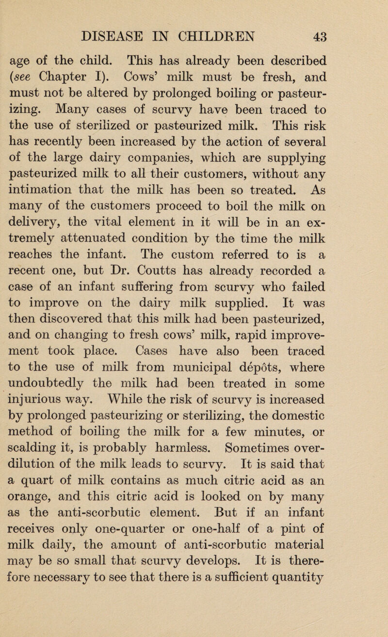 age of the child. This has already been described (see Chapter I). Cows’ milk must be fresh, and must not be altered by prolonged boiling or pasteur¬ izing. Many cases of scurvy have been traced to the use of sterilized or pasteurized milk. This risk has recently been increased by the action of several of the large dairy companies, which are supplying pasteurized milk to all their customers, without any intimation that the milk has been so treated. As many of the customers proceed to boil the milk on delivery, the vital element in it will be in an ex¬ tremely attenuated condition by the time the milk reaches the infant. The custom referred to is a recent one, but Dr. Coutts has already recorded a case of an infant suffering from scurvy who failed to improve on the dairy milk supplied. It was then discovered that this milk had been pasteurized, and on changing to fresh cows’ milk, rapid improve¬ ment took place. Cases have also been traced to the use of milk from municipal depots, where undoubtedly the milk had been treated in some injurious way. While the risk of scurvy is increased by prolonged pasteurizing or sterilizing, the domestic method of boiling the milk for a few minutes, or scalding it, is probably harmless. Sometimes over¬ dilution of the milk leads to scurvy. It is said that a quart of milk contains as much citric acid as an orange, and this citric acid is looked on by many as the anti-scorbutic element. But if an infant receives only one-quarter or one-half of a pint of milk daily, the amount of anti-scorbutic material may be so small that scurvy develops. It is there¬ fore necessary to see that there is a sufficient quantity