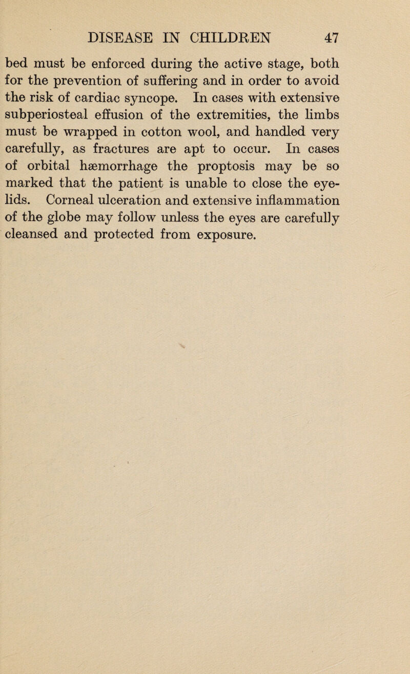 bed must be enforced during the active stage, both for the prevention of suffering and in order to avoid the risk of cardiac syncope. In cases with extensive subperiosteal effusion of the extremities, the limbs must be wrapped in cotton wool, and handled very carefully, as fractures are apt to occur. In cases of orbital haemorrhage the proptosis may be so marked that the patient is unable to close the eye¬ lids. Corneal ulceration and extensive inflammation of the globe may follow unless the eyes are carefully cleansed and protected from exposure.
