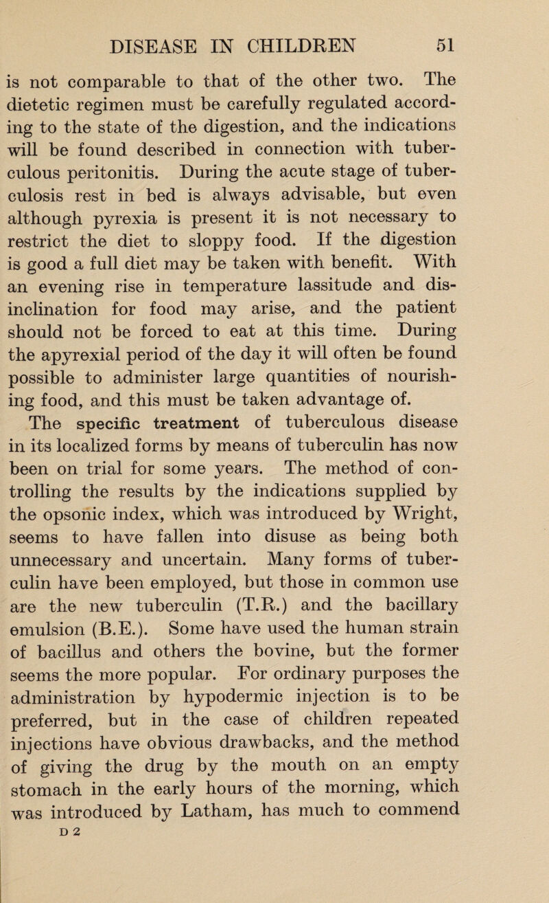 is not comparable to that of the other two. The dietetic regimen must be carefully regulated accord¬ ing to the state of the digestion, and the indications will be found described in connection with tuber¬ culous peritonitis. During the acute stage of tuber¬ culosis rest in bed is always advisable, but even although pyrexia is present it is not necessary to restrict the diet to sloppy food. If the digestion is good a full diet may be taken with benefit. With an evening rise in temperature lassitude and dis¬ inclination for food may arise, and the patient should not be forced to eat at this time. During the apyrexial period of the day it will often be found possible to administer large quantities of nourish¬ ing food, and this must be taken advantage of. The specific treatment of tuberculous disease in its localized forms by means of tuberculin has now been on trial for some years. The method of con¬ trolling the results by the indications supplied by the opsonic index, which was introduced by Wright, seems to have fallen into disuse as being both unnecessary and uncertain. Many forms of tuber¬ culin have been employed, but those in common use are the new tuberculin (T.R.) and the bacillary emulsion (B.E.). Some have used the human strain of bacillus and others the bovine, but the former seems the more popular. For ordinary purposes the administration by hypodermic injection is to be preferred, but in the case of children repeated injections have obvious drawbacks, and the method of giving the drug by the mouth on an empty stomach in the early hours of the morning, which was introduced by Latham, has much to commend