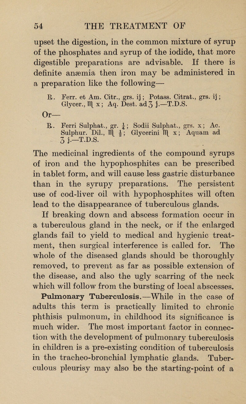 upset the digestion, in the common mixture of syrup of the phosphates and syrup of the iodide, that more digestible preparations are advisable. If there is definite anaemia then iron may be administered in a preparation like the following— R. Ferr. et Am. Citr., grs. ij; Potass. Citrat., grs. ij; Glycer., ]\[ x; Aq. Dest. ad 3 3-—T.D.S. Or— R. Ferri Sulphat., gr. J; Sodii Sulphat., grs. x; Ac. Sulphur. Dll., ]\\ Glycerini TS\ x; Aquam ad 3 j.—T.D.S. The medicinal ingredients of the compound syrups of iron and the hypophosphites can be prescribed in tablet form, and will cause less gastric disturbance than in the syrupy preparations. The persistent use of cod-liver oil with hypophosphites will often lead to the disappearance of tuberculous glands. If breaking down and abscess formation occur in a tuberculous gland in the neck, or if the enlarged glands fail to yield to medical and hygienic treat¬ ment, then surgical interference is called for. The whole of the diseased glands should be thoroughly removed, to prevent as far as possible extension of the disease, and also the ugly scarring of the neck which will follow from the bursting of local abscesses. Pulmonary Tuberculosis.—While in the case of adults this term is practically limited to chronic phthisis pulmonum, in childhood its significance is much wider. The most important factor in connec¬ tion with the development of pulmonary tuberculosis in children is a pre-existing condition of tuberculosis in the tracheo-bronchial lymphatic glands. Tuber¬ culous pleurisy may also be the starting-point of a