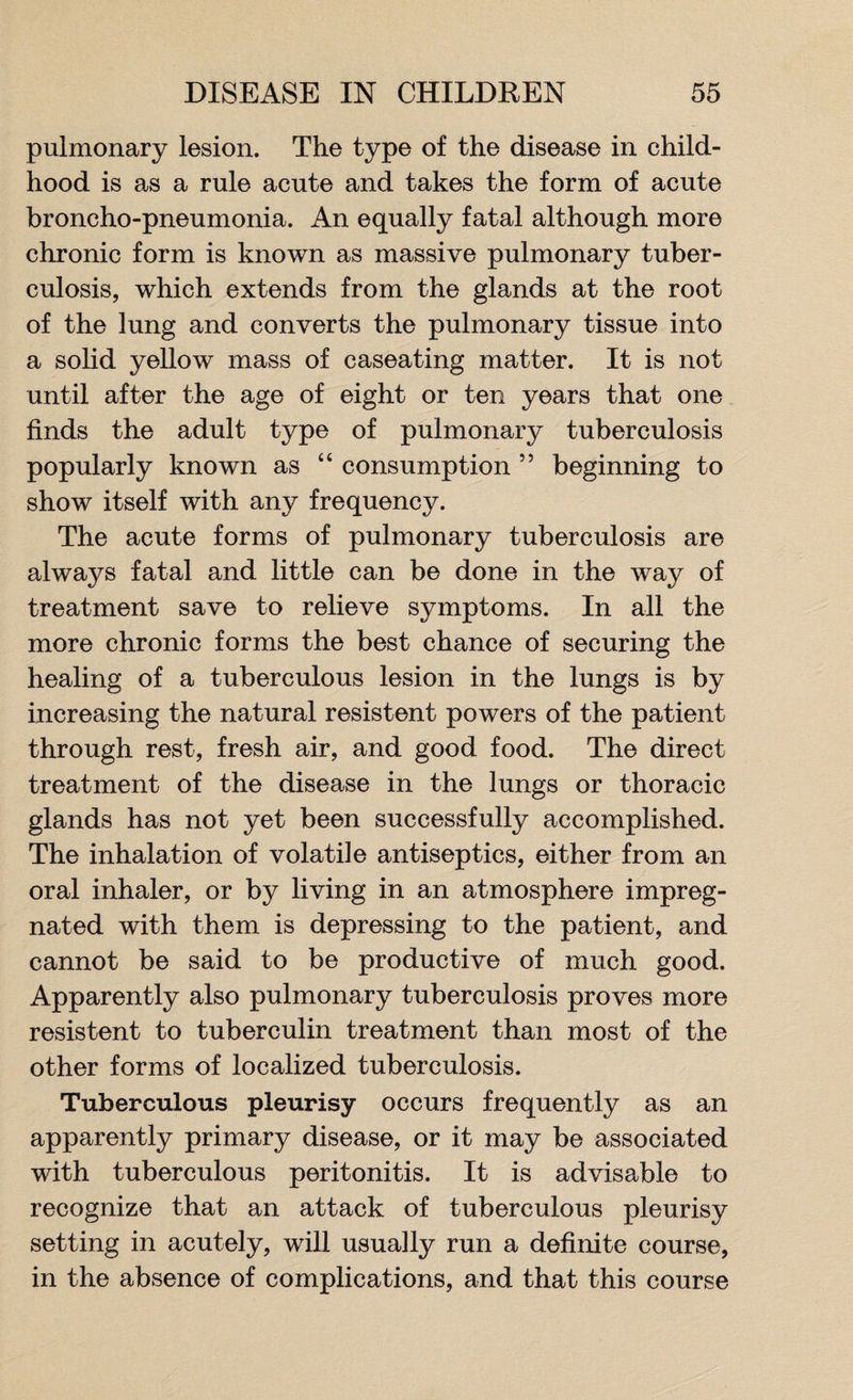 pulmonary lesion. The type of the disease in child¬ hood is as a rule acute and takes the form of acute broncho-pneumonia. An equally fatal although more chronic form is known as massive pulmonary tuber¬ culosis, which extends from the glands at the root of the lung and converts the pulmonary tissue into a solid yellow mass of caseating matter. It is not until after the age of eight or ten years that one finds the adult type of pulmonary tuberculosis popularly known as “ consumption ” beginning to show itself with any frequency. The acute forms of pulmonary tuberculosis are always fatal and little can be done in the way of treatment save to relieve symptoms. In all the more chronic forms the best chance of securing the healing of a tuberculous lesion in the lungs is by increasing the natural resistent powers of the patient through rest, fresh air, and good food. The direct treatment of the disease in the lungs or thoracic glands has not yet been successfully accomplished. The inhalation of volatile antiseptics, either from an oral inhaler, or by living in an atmosphere impreg¬ nated with them is depressing to the patient, and cannot be said to be productive of much good. Apparently also pulmonary tuberculosis proves more resistent to tuberculin treatment than most of the other forms of localized tuberculosis. Tuberculous pleurisy occurs frequently as an apparently primary disease, or it may be associated with tuberculous peritonitis. It is advisable to recognize that an attack of tuberculous pleurisy setting in acutely, will usually run a definite course, in the absence of complications, and that this course