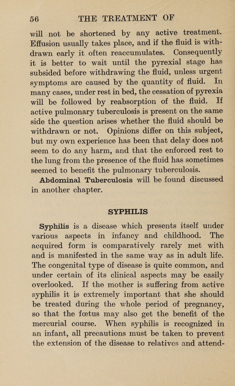 will not bo shortened by any active treatment. Effusion usually takes place, and if the fluid is with¬ drawn early it often reaccumulates. Consequently it is better to wait until the pyrexial stage has subsided before withdrawing the fluid, unless urgent symptoms are caused by the quantity of fluid. In many cases, under rest in bed, the cessation of pyrexia will be followed by reabsorption of the fluid. If active pulmonary tuberculosis is present on the same side the question arises whether the fluid should be withdrawn or not. Opinions differ on this subject, but my own experience has been that delay does not seem to do any harm, and that the enforced rest to the lung from the presence of the fluid has sometimes seemed to benefit the pulmonary tuberculosis. Abdominal Tuberculosis will be found discussed in another chapter. SYPHILIS Syphilis is a disease which presents itself under various aspects in infancy and childhood. The acquired form is comparatively rarely met with and is manifested in the same way as in adult life. The congenital type of disease is quite common, and under certain of its clinical aspects may be easily overlooked. If the mother is suffering from active syphilis it is extremely important that she should be treated during the whole period of pregnancy, so that the foetus may also get the benefit of the mercurial course. When syphilis is recognized in an infant, all precautions must be taken to prevent the extension of the disease to relatives and attend-