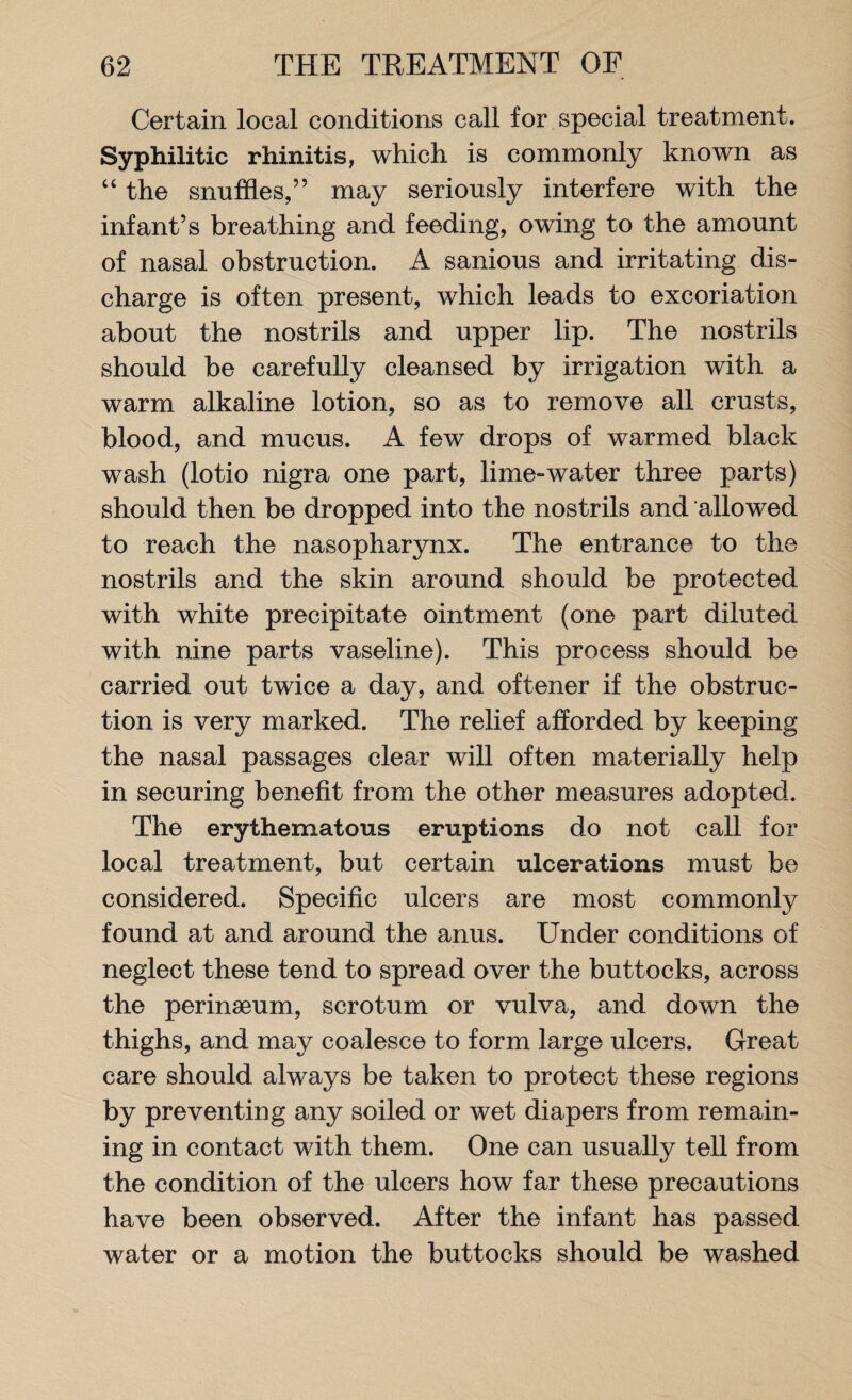 Certain local conditions call for special treatment. Syphilitic rhinitis, which is commonly known as “ the snuffles,” may seriously interfere with the infant’s breathing and feeding, owing to the amount of nasal obstruction. A sanious and irritating dis¬ charge is often present, which leads to excoriation about the nostrils and upper lip. The nostrils should be carefully cleansed by irrigation with a warm alkaline lotion, so as to remove all crusts, blood, and mucus. A few drops of warmed black wash (lotio nigra one part, lime-water three parts) should then be dropped into the nostrils and allowed to reach the nasopharynx. The entrance to the nostrils and the skin around should be protected with white precipitate ointment (one part diluted with nine parts vaseline). This process should be carried out twice a day, and oftener if the obstruc¬ tion is very marked. The relief afforded by keeping the nasal passages clear will often materially help in securing benefit from the other measures adopted. The erythematous eruptions do not call for local treatment, but certain ulcerations must be considered. Specific ulcers are most commonly found at and around the anus. Under conditions of neglect these tend to spread over the buttocks, across the perinseum, scrotum or vulva, and down the thighs, and may coalesce to form large ulcers. Great care should always be taken to protect these regions by preventing any soiled or wet diapers from remain¬ ing in contact with them. One can usually tell from the condition of the ulcers how far these precautions have been observed. After the infant has passed water or a motion the buttocks should be washed