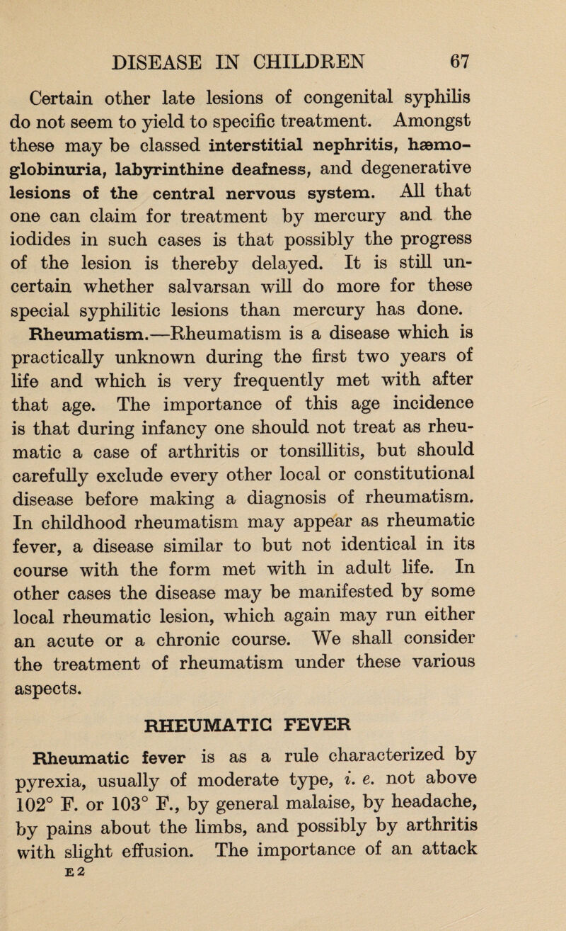 Certain other late lesions of congenital syphilis do not seem to yield to specific treatment. Amongst these may be classed interstitial nephritis, hemo¬ globinuria, labyrinthine deafness, and degenerative lesions of the central nervous system. All that one can claim for treatment by mercury and the iodides in such cases is that possibly the progress of the lesion is thereby delayed. It is still un¬ certain whether salvarsan will do more for these special syphilitic lesions than mercury has done. Rheumatism.—Rheumatism is a disease which is practically unknown during the first two years of life and which is very frequently met with after that age. The importance of this age incidence is that during infancy one should not treat as rheu¬ matic a case of arthritis or tonsillitis, but should carefully exclude every other local or constitutional disease before making a diagnosis of rheumatism. In childhood rheumatism may appear as rheumatic fever, a disease similar to but not identical in its course with the form met with in adult life. In other cases the disease may be manifested by some local rheumatic lesion, which again may run either an acute or a chronic course. We shall consider the treatment of rheumatism under these various aspects. RHEUMATIC FEVER Rheumatic fever is as a rule characterized by pyrexia, usually of moderate type, i. e. not above 102° F. or 103° F., by general malaise, by headache, by pains about the limbs, and possibly by arthritis with slight effusion. The importance of an attack E 2