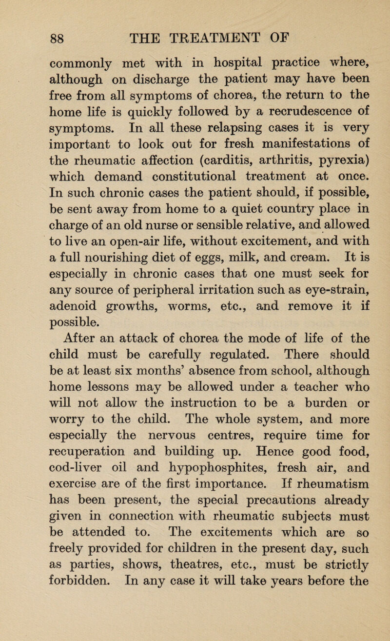 commonly met with in hospital practice where, although on discharge the patient may have been free from all symptoms of chorea, the return to the home life is quickly followed by a recrudescence of symptoms. In all these relapsing cases it is very important to look out for fresh manifestations of the rheumatic affection (carditis, arthritis, pyrexia) which demand constitutional treatment at once. In such chronic cases the patient should, if possible, be sent away from home to a quiet country place in charge of an old nurse or sensible relative, and allowed to live an open-air life, without excitement, and with a full nourishing diet of eggs, milk, and cream. It is especially in chronic cases that one must seek for any source of peripheral irritation such as eye-strain, adenoid growths, worms, etc., and remove it if possible. After an attack of chorea the mode of life of the child must be carefully regulated. There should be at least six months’ absence from school, although home lessons may be allowed under a teacher who will not allow the instruction to be a burden or worry to the child. The whole system, and more especially the nervous centres, require time for recuperation and building up. Hence good food, cod-liver oil and hypophosphites, fresh air, and exercise are of the first importance. If rheumatism has been present, the special precautions already given in connection with rheumatic subjects must be attended to. The excitements which are so freely provided for children in the present day, such as parties, shows, theatres, etc., must be strictly forbidden. In any case it will take years before the